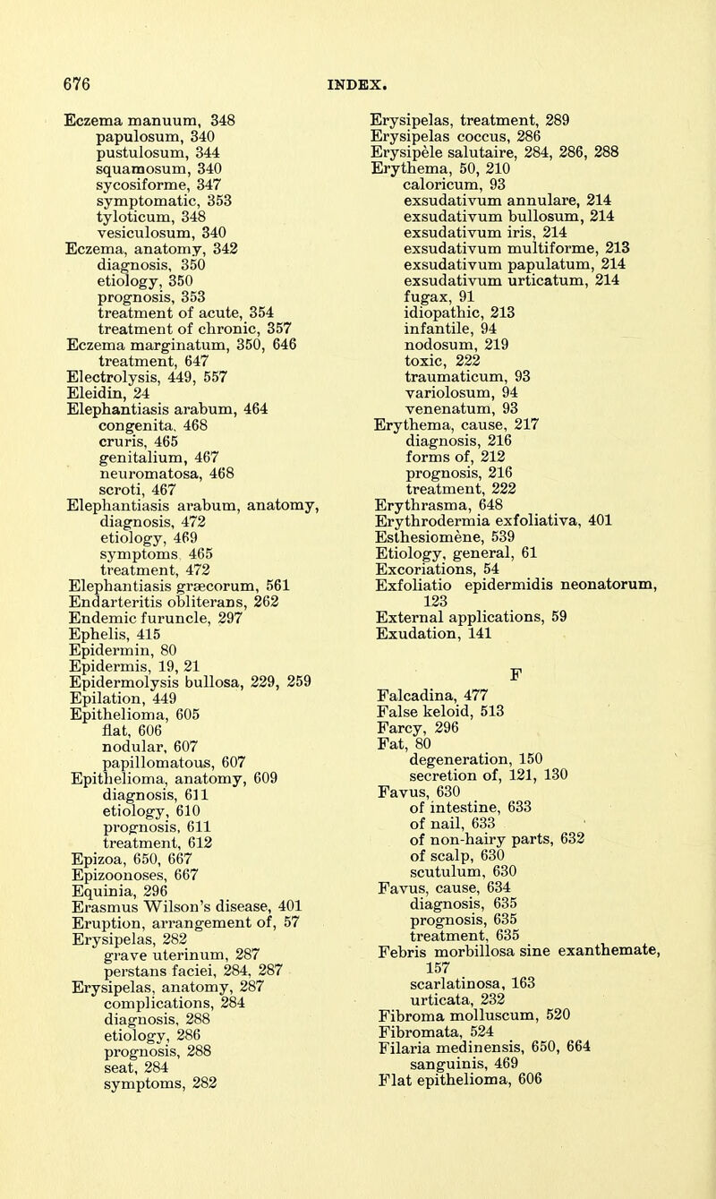 Eczema manuum, 348 papulosum, 340 pustulosum, 344 squamosum, 340 sycosiforme, 347 symptomatic, 353 tyloticum, 348 vesiculosum, 340 Eczema, anatomy, 342 diagnosis, 350 etiology, 350 prognosis, 353 treatment of acute, 354 treatment of chronic, 357 Eczema marginatum, 350, 646 treatment, 647 Electrolysis, 449, 557 Eleidin, 24 Elephantiasis arabum, 464 congenita, 468 cruris, 465 genitalium, 467 neuromatosa, 468 scroti, 467 Elephantiasis ai'abum, anatomy, diagnosis, 472 etiology, 469 symptoms 465 treatment, 472 Elephantiasis grsecorum, 561 Endarteritis obliterans, 262 Endemic furuncle, 297 Ephelis, 415 Epidermin, 80 Epidermis, 19, 21 Epidermolysis bullosa, 229, 259 Epilation, 449 Epithelioma, 605 fiat, 606 nodular, 607 papillomatous, 607 Epithelioma, anatomy, 609 diagnosis, 611 etiology, 610 prognosis, 611 treatment, 612 Epizoa, 650, 667 Epizoonoses, 667 Equinia, 296 Erasmus Wilson's disease, 401 Eruption, arrangement of, 57 Erysipelas, 282 grave uterinum, 287 perstans faciei, 284, 287 Erysipelas, anatomy, 287 complications, 284 diagnosis, 288 etiology, 286 prognosis, 288 seat, 284 symptoms, 282 Erysipelas, treatment, 289 Erysipelas coccus, 286 Erysipele salutaire, 284, 286, 288 Erythema, 50, 210 caloricum, 93 exsudativum annulare, 214 exsudativum bullosum, 214 exsudativum iris, 214 exsudativum multiforme, 213 exsudativum papulatum, 214 exsudativum urticatum, 214 fugax, 91 idiopathic, 213 infantile, 94 nodosum, 219 toxic, 222 traumaticum, 93 variolosum, 94 venenatum, 93 Erythema, cause, 217 diagnosis, 216 forms of, 212 prognosis, 216 treatment, 222 Erythrasma, 648 Erythrodermia exfoliativa, 401 Esthesiomene, 539 Etiology, general, 61 Excoriations, 54 Exfoliatio epidermidis neonatorum, 123 External applications, 59 Exudation, 141 F Falcadina, 477 False keloid, 513 Farcy, 296 Fat, 80 degeneration, 150 secretion of, 121, 130 Favus, 630 of intestine, 633 of nail, 633 of non-hairy parts, 632 of scalp, 630 scutulum, 630 Favus, cause, 634 diagnosis, 635 prognosis, 635 treatment, 635 Febris morbillosa sine exanthemate, 157 scarlatinosa, 163 urticata, 232 Fibroma molluscum, 520 Fibromata, 524 Filaria medinensis, 650, 664 sanguinis, 469 Flat epithelioma, 606