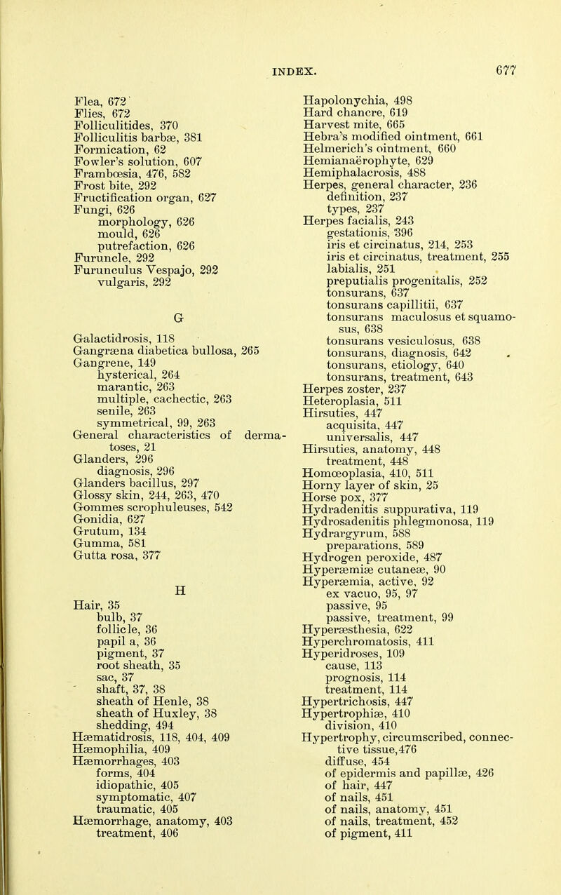Flea, 672' Flies, 672 Folliculitides, 370 Folliculitis barbae, 381 Formication, 62 Fowler's solution, 607 Framboesia, 476, 582 Frost bite, 292 Fructification organ, 627 Fungi, 626 morphology, 626 mould, 626 putrefaction, 626 Furuncle, 292 Furunculus Vespajo, 293 vulgaris, 292 G Galactidrosis, 118 Gangraena diabetica bullosa, 265 Gangrene, 149 hysterical, 264 marantic, 263 multiple, cachectic, 268 senile, 263 symmetrical, 99, 263 General characteristics of derma- toses, 21 Glanders, 296 diagnosis, 296 Glanders bacillus, 297 Glossy skin, 244, 263, 470 Gommes scrophuleuses, 542 Gonidia, 627 Grutum, 134 Gumma, 581 Gutta rosa, 377 H Hair, 35 bulb, 37 follicle, 36 papil a, 36 pigment, 37 root sheath, 35 sac, 37 shaft, 37, 38 sheath of Henle, 38 sheath of Huxley, 38 shedding, 494 Hajmatidrosis, 118, 404, 409 Haemophilia, 409 Haemorrhages, 403 forms, 404 idiopathic, 405 symptomatic, 407 traumatic, 405 Haemorrhage, anatomy, 403 treatment, 406 Hapolonychia, 498 Hard chancre, 619 Harvest mite, 665 Hebra's modified ointment, 661 Helmerich's ointment, 660 Hemianaerophyte, 629 Hemiphalacrosis, 488 Herpes, general character, 286 definition, 237 types, 237 Herpes facialis, 243 gestationis, '396 iris et circinatus, 214, 253 iris et circinatus, treatment, 255 labialis, 251 preputialis progenitalis, 252 tonsurans, 637 tonsurans capillitii, 637 tonsurans maculosus et squamo- sus, 638 tonsurans vesiculosus, 638 tonsurans, diagnosis, 642 tonsurans, etiology, 640 tonsurans, treatment, 643 Herpes zoster, 237 Heteroplasia, 511 Hirsuties, 447 acquisita, 447 universalis, 447 Hirsuties, anatomy, 448 treatment, 448 Homoeoplasia, 410, 511 Horny layer of skin, 25 Horse pox, 377 Hydradenitis suppurativa, 119 Hydrosadenitis phlegmonosa, 119 Hydrargyrum, 588 preparations, 589 Hydrogen peroxide, 487 Hyperaemiae cutaneae, 90 Hyperasmia, active, 92 ex vacuo, 95, 97 passive, 95 passive, treatment, 99 Hyperaesthesia, 622 Hyperchromatosis, 411 Hyperidroses, 109 cause, 113 prognosis, 114 treatment, 114 Hypertrichosis, 447 Hypertrophiae, 410 division, 410 Hypertrophy, circumscribed, connec- tive tissue, 476 diffuse, 454 of epidermis and papillae, 426 of hair, 447 of nails, 451 of nails, anatomy, 451 of nails, treatment, 452 of pigment, 411