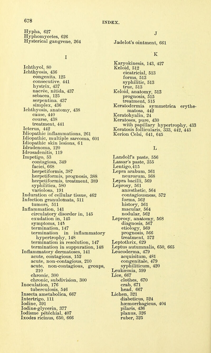 Hypha, 627 j Hypliomycetes, 626 Hysterical gangrene, 264 Jadelot's ointment, 661 I Ichthyol, 80 Ichthyosis, 436 congenita, 125 consecutive. 441 hystrix, 437 nacree, nitida, 437 sebacea, 125 serpentina. 437 simplex, 436 Ichthyosis, anatomy, 438 cause, 440 course, 438 treatment, 441 Icterus, 442 Idiopathic inflammations, 261 Idiopathic, multiple sarcoma, 601 Idiopathic skin lesions, 61 Idradenoma, 120 Idrosadenitis, 119 Impetigo, 53 contagiosa, 349 faciei, 668 herpetiformis, 387 herpetiformis, prognosis, 388 herpetiformis, treatment, 389 syphilitica, 580 variolosa, 191 Induration of cellular tissue, 462 Infection granulomata, 511 tumors, 511 Inflammation, 141 circulatory disorder in, 145 exudation in, 145 symptoms, 145 termination, 147 termination in inflammatory hypertrophy, 148 termination in resolution, 147 termination in suppuration, 148 Inflammatory dermatoses, 141 acute, contagious, 152 acute, non-contagious, 210 acute, non-contagious, groups, 210 chronic, 300 chronic, subdivision, 300 Inoculation, 176 tuberculosis, 546 Insecta ametabolica, 667 Intertrigo, 111 Iodine, 591 Iodine-glycerin, 377 lodisme petechial, 407 Ixodes ricinus, 650, 666 ■ K Karyokinesis, 143, 427 Keloid, 512 cicatricial, 513 forms, 513 syphilitic, 513 true, 513 Keloid, anatomy, 513 prognosis, 515 treatment, 515 Keratodermia symmetrica erythe- matosa, 442 Keratohyalin, 24 Keratoses, pure, 430 with papillary hypertrophy, 433 Keratosis follicuiaris, 333, 442, 443 Kerion Celsi, 641, 645 L Landolf's paste, 556 Lassar's paste, 355 Lentigo, 415 Lepra arabum, 561 neurorum, 568 Lepra bacilli, 569 Leprosy, 561 ansesthetic, 564 contagiousness, 572 forms, 562 history, 561 macular, 564 nodular, 562 Leprosy, anatomy, 568 diagnosis, 567 etiology, 569 prognosis, 566 treatment, 572 Leptothrix, 629 Leptus autumnalis, 650, 665 Leucoderma, 479 acquisitum, 481 congenitale, 479 syphiliticum, 420 Leukaemia, 599 Lice, 667 clothes, 670 crab, 671 head, 667 Lichen, 321 diabeticus, 524 haemorrhagicus, 404 pilaris, 436 planus, 326 ruber, 325
