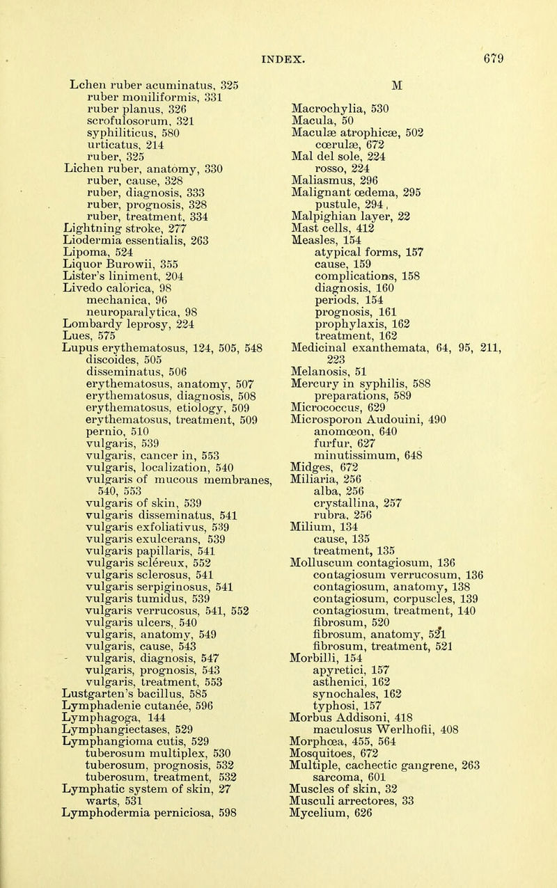 Lchen ruber acuminatus, 325 ruber moniliformis, 331 ruber planus, 326 scrofulosorum, 321 syphiliticus, 580 urticatus, 214 ruber, 325 Lichen ruber, anatomy, 330 ruber, cause, 328 ruber, diagnosis, 333 ruber, prognosis, 328 ruber, treatment, 334 Lightning stroke, 277 Liodermia essentialis, 263 Lipoma, 524 Liquor Burowii, 355 Lister's liniment, 204 Livedo calbrica, 98 mechanica, 96 neuroparalytica, 98 Lombardy leprosy, 224 Lues, 575 Lupus erythematosus, 124, 505, 548 discoides, 505 disseminatus, 506 erythematosus, anatomy, 507 erythematosus, diagnosis, 508 erythematosus, etiology, 509 erythematosus, treatment, 509 pernio, 510 vulgaris, 539 vulgaris, cancer in, 553 vulgaris, localization, 540 vulgaris of mucous membranes, 540, 553 vulgaris of skin, 539 vulgaris disseminatus, 541 vulgaris exfoliativus, 539 vulgaris exulcerans, 539 vulgaris papillaris, 541 vulgaris sclereux, 552 vulgaris sclerosus, 541 vulgaris serpiginosus, 541 vulgaris tumidus, 539 vulgaris verrucosus, 541, 552 vulgaris ulcers, 540 vulgaris, anatomy, 549 vulgaris, cause, 543 vulgaris, diagnosis, 547 vulgaris, prognosis, 543 vulgaris, treatment, 553 Lustgarten's bacillus, 585 Lymphadenie cutanee, 596 Lymphagoga, 144 Lymphangiectases, 529 Lymphangioma cutis, 529 tuberosum multiplex, 530 tuberosum, prognosis, 532 tuberosum, treatment, 532 Lymphatic system of skin, 27 warts, 531 Lymphodermia perniciosa, 598 M Macrochylia, 530 Macula, 50 MaculEe atrophicse, 502 coerulse, 672 Mai del sole, 224 rosso, 224 Maliasmus, 296 Malignant cedema, 295 pustule, 294, Malpighian layer, 22 Mast cells, 412 Measles, 154 atypical forms, 157 cause, 159 complications, 158 diagnosis, 160 periods, 154 prognosis, 161 prophylaxis, 162 treatment, 162 Medicinal exanthemata, 64, 95, 211, 223 Melanosis, 51 Mercury in syphilis, 588 preparations, 589 Micrococcus, 629 Microsporon Audouini, 490 anomoeon, 640 furfur, 627 minutissimum, 648 Midges, 672 Miliaria, 256 alba, 256 crystallina, 257 rubra, 256 Milium, 134 cause, 135 treatment, 135 MoUuscum contagiosum, 136 contagiosum verrucosum, 136 contagiosum, anatomy, 138 contagiosum, corpuscles, 139 contagiosum, treatment, 140 fibrosum, 520 fibrosum, anatomy, 521 fibrosum, treatment, 521 Morbilli, 154 apyretici, 157 asthenici, 162 synochales, 162 typhosi, 157 Morbus Addisoni, 418 maculosus Werlhofii, 408 Morphoea, 455, 564 Mosquitoes, 672 Multiple, cachectic gangrene, 263 sarcoma, 601 Muscles of skin, 32 Musculi arrectores, 33 Mycelium, 626