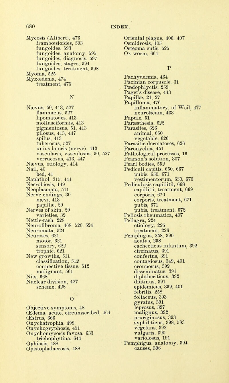 Mycosis (Alibert), 476 fi-amboesioides, 593 fungoides, 593 fungoides, anatomy, 595 fungoides, diagnosis, 597 fungoides, stages, 594 fungoides, treatment, 598 Myoma, 525 Myxoedema, 474 treatment, 475 N Nsevus, 50, 413, 527 flammseus, 527 lipomatodes, 413 mollusciformis, 413 pigmentosus, 51, 413 pilosus, 413, 447 spilus, 413 tuberosus, 527 unius lateris (nerve), 413 vascularis, vasculosus, 50, 527 verrucosus, 413, 447 Naevus, etiology, 414 Nail, 40 bed, 41 Naphtbol, 315, 441 Neci'obiosis, 149 Neoplasmata, 511 Nerve endings, 30 naevi, 413 papillae, 29 Nerves of skin, 29 varieties, 32 Nettle-rash, 228 Neurofibroma, 468, 520, 524 Neuromata, 524 Neuroses, 621 motor, 621 sensory, 622 trophic, 621 New growths, 511 classification, 512 connective tissue, 512 malignant, 561 Nits, 668 Nuclear division, 427 scheme, 428 O Objective symptoms, 48 (Edema, acute, circumscribed, 464 GEstrus, 666 Onychatrophia, 498 Onychogryphosis, 451 Onychomycosis favosa, 633 trichophytina, 644 Ophiasis, 488 Opistophalacrosis, 488 Oriental plague, 406, 407 Osmidrosis, 105 Osteoma cutis, 525 Ox worm, 664 P Pachydermia, 464 Pacinian corpuscle, 31 Psedophlyctis, 259 Paget's disease, 443 Papillaj, 21, 27 Papilloma, 476 inflammatory, of Weil, 477 neuroticum, 433 Papule, 51 Parsesthesia, 622 Parasites, 626 animal, 650 vegetable, 626 Parasitic dermatoses, 626 Paronychia, 451 Pathological processes, 16 Pearson's solution, 307 Pearl bodies, 552 Pediculi capitis, 650, 667 pubis, 650, 671 vestimentorum, 650, 670 Pediculosis capillitii, 668 capillitii, treatment, 669 corporis, 670 corporis, treatment, 671 pubis, 671 pubis, treatment, 672 Peliosis rheumatica, 407 Pellagra, 224 etiology, 225 treatment, 226 Pemphigus, 258, 390 acutus, 258 cachecticus infantum, 392 circinatus, 391 confertus, 391 contagiosus, 349, 401 crouposus, 392 disseminatus, 391 diphtheriticus, 392 diutinus, 391 epidemicus, 359, 401 febrilis, 258 foliaceus, 393 gyratus, 391 leprosus, 397 malignus, 392 pruriginosus, 393 syphiliticus, 398, 583 vegetans, 392 vulgaris, 390 variolosus, 191 Pemphigus, anatomy, 394 causes, 396