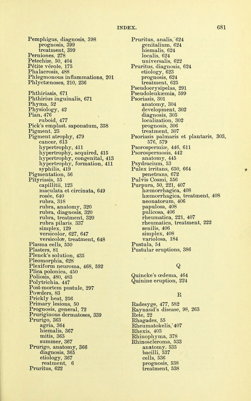 Pemphig'us, diagnosis, 398 prognosis, 399 treatment, 399 Perniones, 278 Petechiae, 50, 404 Petite verole, 175 Phalacrosis, 488 Phlegmonous inflammations, 201 Phlyctsenoses, 210, 236 Phthiriasis, 671 Phthirius inguinalis, 671 Phyma, 52 Physiology, 42 Pian, 476 ruboid, 477 Pick's emplast. saponatum, 358 Pigment, 23 Pigment atrophy, 479 cancer, 613 hypertrophy, 411 hypertrophy, acquired, 415 hypertrophy, congenital, 413 hypertrophy, formation, 411 syphilis, 419 Pigmentation, 56 Pityriasis, 55 capillitii, 123 maculata et circinata, 649 rosee, 640 rubra, 318 rubra, anatomy, 320 rubra, diagnosis, 320 rubra, treatment, 320 rubra pilaris, 337 simplex, 129 versicolor, 627, 647 versicoloi-, treatment, 648 Plasma cells, 550 Plasters, 81 Plenck's solution, 435 Pleomorphia, 628 Plexiform neuroma, 468, 592 Plica polonica, 450 Poliosis, 480, 483 Polytrichia, 447 Post-mortem pustule, 297 Powders, 83 -Prickly heat, 256 Primary lesions, 50 Prognosis, general, 72 Pruriginous dermatoses, 339 Prurigo, 363 agria, 364 hiemalis, 367 mitis, 365 summer, 367 Prurigo, anatomy, 866 diagnosis, 365 etiology, 367 reatment, 6 Pruritus, 622 Pruritus, analis, 624 genitalium, 624 hiemalis, 624 localis, 624 universalis, 622 Pruritus, diagnosis, 624 etiology, 623 prognosis, 624 treatment, 625 Pseudoerysipelas, 291 Pseudoleuksemia, 599 Psoriasis, 301 anatomy, 304 development, 302 diagnosis, 305 localization, 302 prognosis, 306 treatment, 807 Psoriasis palmaris et plantaris, 303, 576, 579 Psorospermioe, 446, 611 Psorospermosis, 442 anatomy, 445 Psydracium, 53 Pulex irritans, 650, 664 penetrans, 672 Pulvis Cosmi, 556 Purpura, 50, 221, 407 hsemorrhagica, 408 haemorrhagica, treatment, 408 neonatorum, 406 papulosa, 408 pulicosa, 406 rheumatica, 221, 407 rheumatica, treatment, 222 senilis, 406 simplex, 408 variolosa, 184 Pustula, 54 Pustular eruptions, 386 Q Quincke's oedema, 464 Quinine eruption, 224 R Radesyge, 477, 582 Raynaud's disease, 98, 263 Rete, 22 Rhagades, 55 Rheumatokelis,' 407 Rhexis, 403 Rhinophyma, 378 Rhinoscleroma, 533 anatomy, 535 bacilli, 537 cells, 536 prognosis, 538 treatment, 538