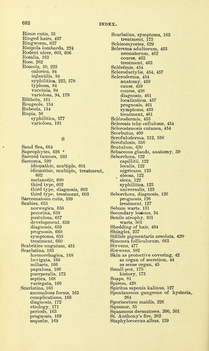 683 Rimae cutis, 55 Ringed hairs, 497 Ringworm, 637 Risipola lombarda, 224 Rodent ulcer, 605, 606 Rosalia, 163 Rose, 282 Roseola, 50, 223 calorica, 94 infantilis, 94 syphilitica, 223, 578 typhosa, 94 vaccinia, 94 variolosa, 94, 178 Rotheln, 161 Rougeole, 154 Rubeola, 154 Rupia, 56 syphilitica, 577 variolosa, 191 S Sand flea, 664 Saprophytes, 626 * Sarcoid tumors, 593 Sarcoma, 599 idiopathic, multiple, 601 idiopathic, multiple, treatment, 602 melanotic, 600 third type, 602 third type, diagnosis, 603 third type, treatment, 603 Sarcomatosis cutis, 599 Scabies, 655 norwegica, 658 pecorina, 659 pustulosa, 657 development, 659 diagnosis, 659 prognosis, 660 symptoms, 655 treatment, 660 Scabrities unguium, 451 Scarlatina, 163 haemorrhagica, 168 laevigata, 166 miliaris, 166 papulosa. 166 puerperalis, 173 septica, 168 variegata, 166 Scarlatina, 163 anomalous forms, 165 complications, 166 diagnosis, 172 etiology, 171 periods, 163 prognosis, 169 sequelae, 169 Scarlatina, symptoms, 163 treatment, 173 Schizomycetes, 629 Sclerema adultorum, 455 neonatorum, 462 course, 463 treatment, 463 Scleremie, 454 Sclerodactylie, 454, 457 Scleroderma, 454 anatomy, 459 cause, 459 course, 458 diagnosis, 461 localization, 457 prognosis, 461 symptoms, 455 treatment, 461 Sclerodermie, 455 Sclerosis telae cellulosas, 454 Sclerostenosis cutanea, 454 Scorbutus, 409 Scrofuloderma, 512, 558 Scrofulosis, 558 Scutulum, 630 Sebaceous glands, anatomy, 39' Seborrhoea, 132 capillitii, 122 localis, 122 nigricans, 123 oleosa, 122 sicca, 122 syphilitica, 123 universalis, 125 Seborrhoea, diagnosis, 126 prognosis, 126 treatment, 127 Sebum warts, 131 Secondary lesions, 54 Senile atrophy, 501 warts, 501 Shedding of hair, 494 Shingles, 237 Sifilide pigmentaria areolata, 420' Simonea foUiculorum, 663 Sivvens, 477 Siwwens, 582 Skin as protective covering, 42 as organ of secretion, 44 as sense organ, 45 Small-pox, 175 history, 175 Soaps, 81 Spirem, 428 Spiritus saponis kalinus, 127 Spontaneous gangrene of hysteria,. 264 Sporisorium maidis, 226 Squamae, 55 Squamous dermatoses, 300, 301 St. Anthony's fire, 282 Staphylococcus albus, 139