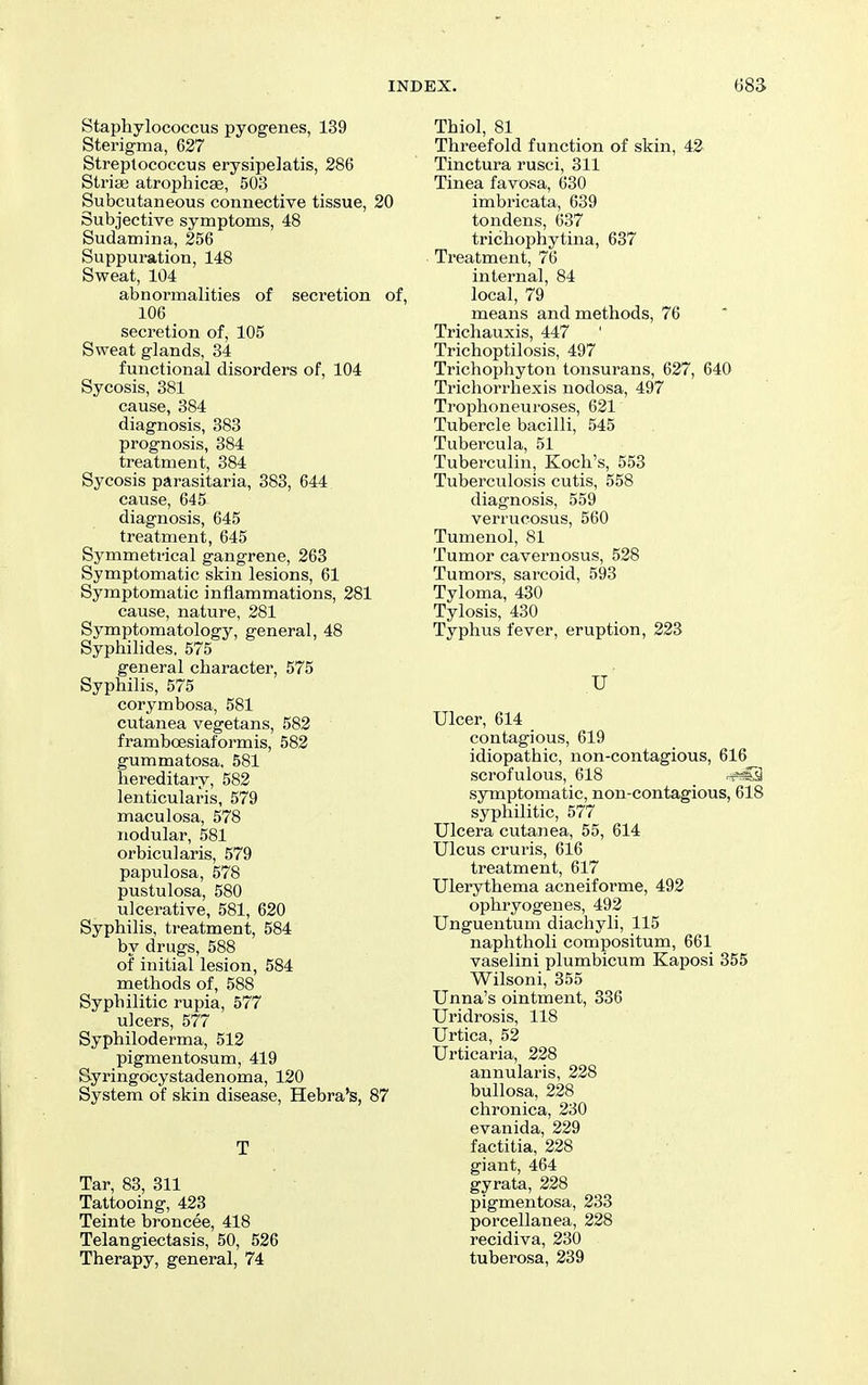 Staphylococcus pyogenes, 139 Sterigma, 627 Streptococcus erysipelatis, 286 Striae atrophicae, 503 Subcutaneous connective tissue, 20 Subjective symptoms, 48 Sudamina, 256 Suppuration, 148 Sweat, 104 abnormalities of secretion of, 106 secretion of, 105 Sweat glands, 34 functional disorders of, 104 Sycosis, 381 cause, 384 diagnosis, 383 prognosis, 384 treatment, 384 Sycosis parasitaria, 383, 644 cause, 645 diagnosis, 645 treatment, 645 Symmetrical gangrene, 263 Symptomatic skin lesions, 61 Symptomatic inflammations, 281 cause, nature, 281 Symptomatology, general, 48 Syphilides, 575 general character, 575 Syphilis, 575 corymbosa, 581 cutanea vegetans, 582 frambcBsiaformis, 582 gummatosa. 581 hereditary, 582 lenticularis, 579 maculosa, 578 nodular, 581 orbicularis, 579 papulosa, 578 pustulosa, 580 ulcerative, 581, 620 Syphilis, treatment, 584 by drugs, 588 of initial lesion, 584 methods of, 588 Syphilitic rupia, 577 ulcers, 577 Syphiloderma, 512 pigmentosum, 419 Syringocystadenoma, 120 System of skin disease, Hebra's, 87 T Tar, 83, 311 Tattooing, 423 Teinte broncee, 418 Telangiectasis, 50, 526 Therapy, general, 74 Thiol, 81 Threefold function of skin, 42- Tinctura rusci, 311 Tinea favosa, 630 imbricata, 639 tondens, 637 trichophytina, 637 Treatment, 76 internal, 84 local, 79 means and methods, 76 Trichauxis, 447 Trichoptilosis, 497 Trichophyton tonsurans, 627, 640 Tricliorrhexis nodosa, 497 Trophoneuroses, 621 Tubercle bacilli, 545 Tubercula, 51 Tuberculin, Koch's, 553 Tuberculosis cutis, 558 diagnosis, 559 verrucosus, 560 Tumenol, 81 Tumor cavernosus, 528 Tumors, sarcoid, 593 Tyloma, 430 Tylosis, 430 Typhus fever, eruption, 223 u' Ulcer, 614 contagious, 619 idiopathic, non-contagious, 616 scrofulous, 618 .t*C3 symptomatic, non-contagious, 618 syphilitic, 577 Ulcera cutanea, 55, 614 Ulcus cruris, 616 treatment, 617 Ulerythema acneiforme, 492 ophryogenes, 492 Unguentum diachyli, 115 naphtholi compositum, 661 vaselini plumbicum Kaposi 355 Wilsoni, 355 Unna's ointment, 336 Uridrosis, 118 Urtica, 52 Urticaria, 228 annularis, 228 bullosa, 228 chronica, 230 evanida, 229 factitia, 228 giant, 464 gyrata, 228 pigmentosa, 233 porcellanea, 228 recidiva, 230 tuberosa, 239