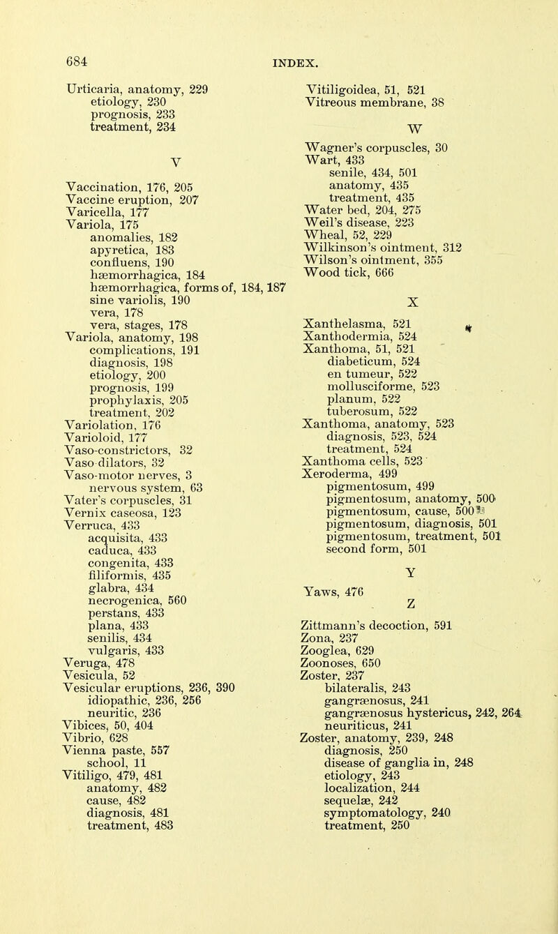Urticaria, anatomy, 229 etiology, 230 prognosis, 233 treatment, 284 V Vaccination, 176, 205 Vaccine eruption, 207 Varicella, 177 Variola, 175 anomalies, 182 apyretica, 183 confluens, 190 hasmorrhagica, 184 haemorrhagica, forms of, 184,187 sine variolis, 190 vera, 178 vera, stages, 178 Variola, anatomy, 198 complications, 191 diagnosis, 198 etiology, 200 prognosis, 199 prophylaxis, 205 treatment, 202 Variolation, 176 Varioloid, 177 Vaso constrictors, 32 Vaso dilators, 32 Vaso-motor nerves, 3 nervous system, 63 Vater's corpuscles, 31 Vernix caseosa, 123 Verruca, 433 acquisita, 433 caduca, 433 congenita, 433 filiformis, 435 glabra, 434 necrogenica, 560 perstans, 433 plana, 433 senilis, 434 vulgaris, 433 Veruga, 478 Vesicula, 52 Vesicular eruptions, 236, 390 idiopathic, 236, 256 neuritic, 236 Vibices, 50, 404 Vibrio, 628 Vienna paste, 557 school, 11 Vitiligo, 479, 481 anatomy, 482 cause, 482 diagnosis, 481 treatment, 483 Vitiligoidea, 51, 521 Vitreous membrane, 38 . W Wagner's corpuscles, 30 Wart, 433 senile, 434, 501 anatomy, 435 treatment, 435 Water bed, 204, 275 Weil's disease, 223 Wheal, 52, 229 Wilkinson's ointment, 312 Wilson's ointment, 355 Wood tick, 666 X Xanthelasma, 521 ,^ Xanthodermia, 524 Xanthoma, 51, 521 diabeticum, 524 en tumeur, 522 moUusciforme, 523 planum, 522 tuberosum, 522 Xanthoma, anatomy, 523 diagnosis, 523, 524 treatment, 524 Xanthoma cells, 523 Xeroderma, 499 pigmentosum, 499 pigmentosum, anatomy, 50G pigmentosum, cause, 500 pigmentosum, diagnosis, 501 pigmentosum, treatment, 501 second form, 501 Y Yaws, 476 Z Zittmann's decoction, 591 Zona, 237 Zooglea, 629 Zoonoses, 650 Zoster, 237 bilateralis, 243 gangrsenosus, 241 gangrsenosus hystericus, 242, 264 neuriticus, 241 Zoster, anatomy, 239, 248 diagnosis, 250 disease of ganglia in, 248 etiology, 243 localization, 244 sequelae, 242 symptomatology, 240 treatment, 250