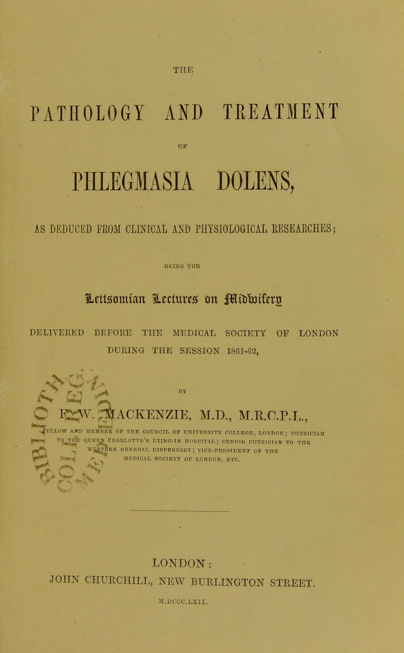 THE PATHOLOGY AND TREATMENT OF PHLEGMASIA DOLENS, AS DEDUCED FROM CLINICAL AND PHYSIOLOGICAL RESEARCHES; BEING THE Hettsomian ^Lectures on l^ttitxufrru DELIVERED BEFORE THE MEDICAL SOCIETY OF LONDON DURING THE SESSION LSG1-G2, D Mackenzie, m.d., m.r.c.pj,, EI.I.OW AND MEMBER OP THE COTTNClIi OP UNIVERSITY COLLEGE, LONDON; PHYSICIAN Qbee^ciiari.otte’s lying-in hospital; SENIOR niYSICIAN TO TnE f ’’ MEDICAL SOCIETY OP LONDON, ETC. *< r< *v o Wj^TERN GENERAL DISPENSARY; VICE-PRESIDENT OP THE £v' -AV LONDON: JOHN CHURCHILL, NEW BURLINGTON STREET. M.DCCC'.LXIX.