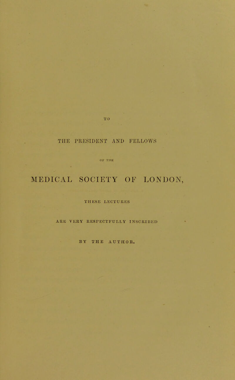 TO TIIE PRESIDENT AND FELLOWS OF THE MEDICAL SOCIETY OF LONDON, THESE LECTURES ARE VERY RESPECTFULLY INSCRIBED BY THE AUTHOR.