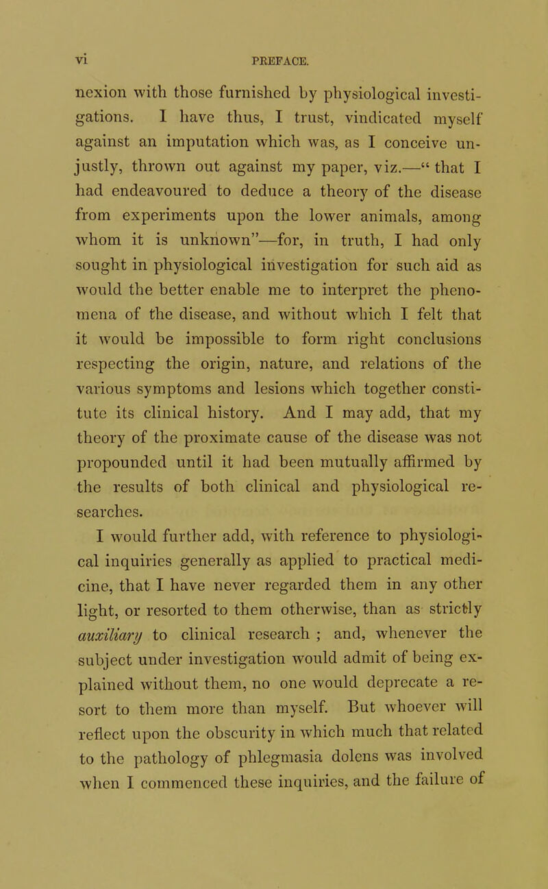 nexion with those furnished by physiological investi- gations. I have thus, I trust, vindicated myself against an imputation which was, as I conceive un- justly, thrown out against my paper, viz.—“that I had endeavoured to deduce a theory of the disease from experiments upon the lower animals, among whom it is unknown”—for, in truth, I had only sought in physiological investigation for such aid as would the better enable me to interpret the pheno- mena of the disease, and without which I felt that it would be impossible to form right conclusions respecting the origin, nature, and relations of the various symptoms and lesions which together consti- tute its clinical history. And I may add, that my theory of the proximate cause of the disease was not propounded until it had been mutually affirmed by the results of both clinical and physiological re- searches. I would further add, with reference to physiologi- cal inquiries generally as applied to practical medi- cine, that I have never regarded them in any other light, or resorted to them otherwise, than as strictly auxiliary to clinical research ; and, whenever the subject under investigation would admit of being ex- plained without them, no one would deprecate a re- sort to them more than myself. But whoever will reflect upon the obscurity in which much that related to the pathology of phlegmasia dolcns was involved when I commenced these inquiries, and the failure of