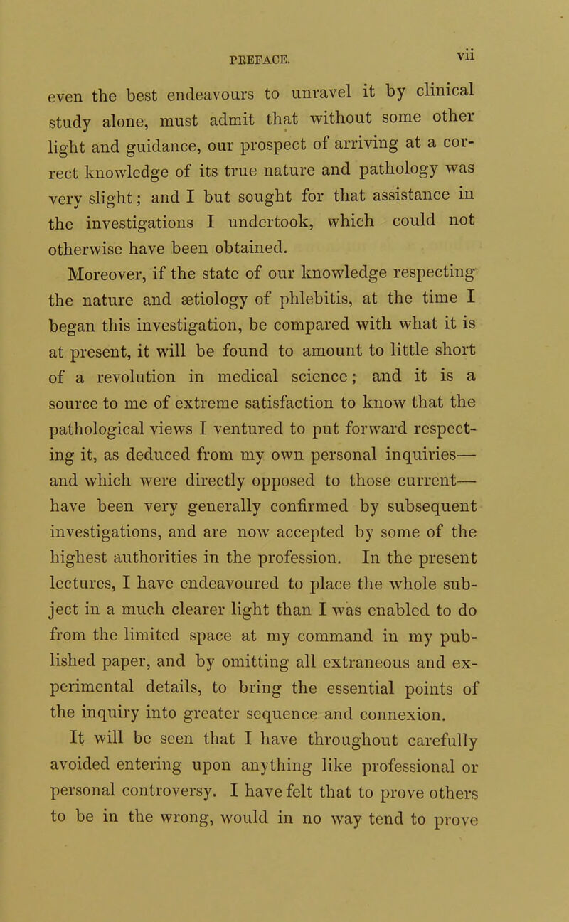 even the best endeavours to unravel it by clinical study alone, must admit that without some other light and guidance, our prospect of arriving at a cor- rect knowledge of its true nature and pathology was very slight; and I but sought for that assistance in the investigations I undertook, which could not otherwise have been obtained. Moreover, if the state of our knowledge respecting the nature and aetiology of phlebitis, at the time I began this investigation, be compared with what it is at present, it will be found to amount to little short of a revolution in medical science; and it is a source to me of extreme satisfaction to know that the pathological views I ventured to put forward respect- ing it, as deduced from my own personal inquiries— and which were directly opposed to those current— have been very generally confirmed by subsequent investigations, and are now accepted by some of the highest authorities in the profession. In the present lectures, I have endeavoured to place the whole sub- ject in a much clearer light than I was enabled to do from the limited space at my command in my pub- lished paper, and by omitting all extraneous and ex- perimental details, to bring the essential points of the inquiry into greater sequence and connexion. It will be seen that I have throughout carefully avoided entering upon anything like professional or personal controversy. I have felt that to prove others to be in the wrong, would in no way tend to prove