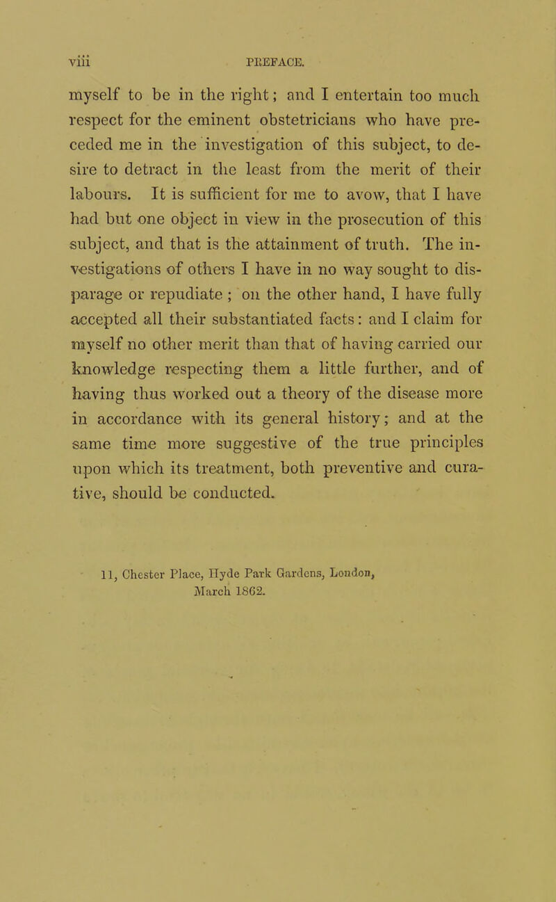 myself to be in the right; and I entertain too much respect for the eminent obstetricians who have pre- ceded me in the investigation of this subject, to de- sire to detract in the least from the merit of their labours. It is sufficient for me to avow, that I have had but one object in view in the prosecution of this subject, and that is the attainment of truth. The in- vestigations of others I have in no way sought to dis- parage or repudiate ; on the other hand, I have fully accepted all their substantiated facts: and I claim for myself no other merit than that of having carried our knowledge respecting them a little further, and of having thus worked out a theory of the disease more in accordance with its general history; and at the same time more suggestive of the true principles upon which its treatment, both preventive and cura- tive, should be conducted. 11, Chester Place, Hyde Park Gardens, London, March 1862.