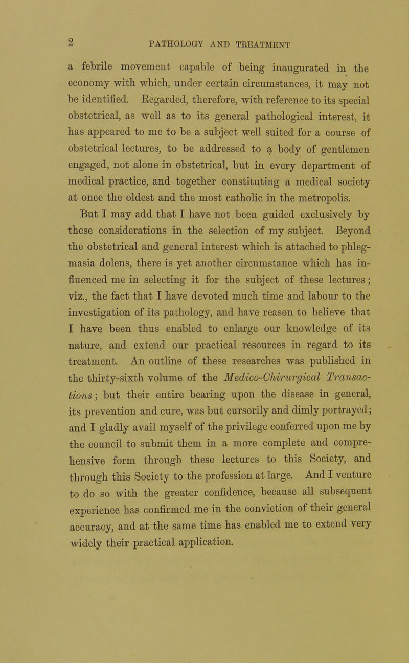 a febrile movement capable of being inaugurated in the economy with which, under certain circumstances, it may not be identified. Regarded, therefore, with reference to its special obstetrical, as well as to its general pathological interest, it has appeared to me to be a subject well suited for a course of obstetrical lectures, to be addressed to a body of gentlemen engaged, not alone in obstetrical, but in every department of medical practice, and together constituting a medical society at once the oldest and the most catholic in the metropolis. But I may add that I have not been guided exclusively by these considerations in the selection of my subject. Beyond the obstetrical and general interest which is attached to phleg- masia dolens, there is yet another circumstance which has in- fluenced me in selecting it for the subject of these lectures; viz., the fact that I have devoted much time and labour to the investigation of its pathology, and have reason to believe that I have been thus enabled to enlarge our knowledge of its nature, and extend our practical resources in regard to its treatment. An outline of these researches was published in the thirty-sixth volume of the Medico-Chirurgical Transac- tions ; but their entire bearing upon the disease in general, its prevention and cure, was but cursorily and dimly portrayed; and I gladly avail myself of the privilege conferred upon me by the council to submit them in a more complete and compre- hensive form through these lectures to this Society, and through this Society to the profession at large. And I venture to do so with the greater confidence, because all subsequent experience has confirmed me in the conviction of their general accuracy, and at the same time has enabled me to extend very widely their practical application.