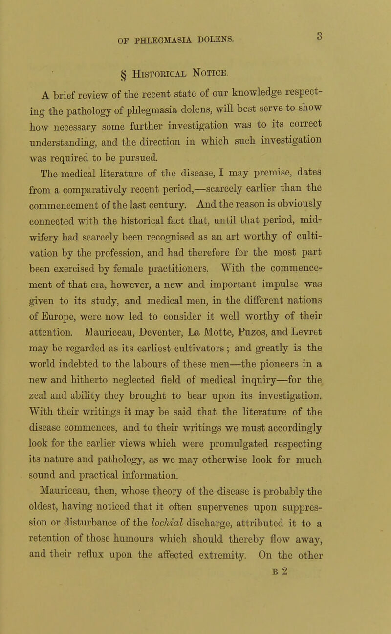 § Historical Notice. A brief review of the recent state of our knowledge respect- ing the pathology of phlegmasia dolens, will best serve to show how necessary some further investigation was to its correct understanding, and the direction in which such investigation was required to be pursued. The medical literature of the disease, I may premise, dates from a comparatively recent period,—scarcely earlier than the commencement of the last century. And the reason is obviously connected with the historical fact that, until that period, mid- wifery had scarcely been recognised as an art worthy of culti- vation by the profession, and had therefore for the most part been exercised by female practitioners. With the commence- ment of that era, however, a new and important impulse was given to its study, and medical men, in the different nations of Europe, were now led to consider it well worthy of their attention. Mauriceau, Deventer, La Motte, Puzos, and Levret may be regarded as its earliest cultivators ; and greatly is the world indebted to the labours of these men—the pioneers in a new and hitherto neglected field of medical inquiry—for the zeal and ability they brought to bear upon its investigation. With their writings it may be said that the literature of the disease commences, and to their writings we must accordingly look for the earlier views which were promulgated respecting its nature and pathology, as we may otherwise look for much sound and practical information. Mauriceau, then, whose theory of the disease is probably the oldest, having noticed that it often supervenes upon suppres- sion or disturbance of the lochial discharge, attributed it to a retention of those humours which should thereby flow away, and their reflux upon the affected extremity. On the other