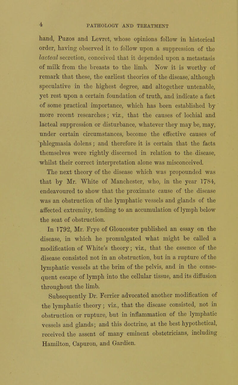 hand, Puzos and Levrct, whose opinions follow in historical order, having observed it to follow upon a suppression of the lacteal secretion, conceived that it depended upon a metastasis of milk from the breasts to the limb. Now it is worthy of remark that these, the earliest theories of the disease, although speculative in the highest degree, and altogether untenable, yet rest upon a certain foundation of truth, and indicate a fact of some practical importance, which has been established by more recent researches; viz., that the causes of lochial and lacteal suppression or disturbance, whatever they may be, may, under certain circumstances, become the effective causes of phlegmasia dolens; and therefore it is certain that the facts themselves were rightly discerned in relation to the disease, whilst their correct interpretation alone was misconceived. The next theory of the disease which was propounded was that by Mr. White of Manchester, who, in the year 1784, endeavoured to show that the proximate cause of the disease was an obstruction of the lymphatic vessels and glands of the affected extremity, tending to an accumulation of lymph below the seat of obstruction. In 1792, Mr. Frye of Gloucester published an essay on the disease, in which he promulgated what might be called a modification of White's theory; viz., that the essence of the disease consisted not in an obstruction, but in a rupture of the lymphatic vessels at the brim of the pelvis, and in the conse- quent escape of lymph into the cellular tissue, and its diffusion throughout the limb. Subsequently Dr. Ferrier advocated another modification of the lymphatic theory; viz., that the disease consisted, not in obstruction or rupture, but in inflammation of the lymphatic vessels and glands; and this doctrine, at the best hypothetical, received the assent of many eminent obstetricians, including Hamilton, Capuron, and Gardien.