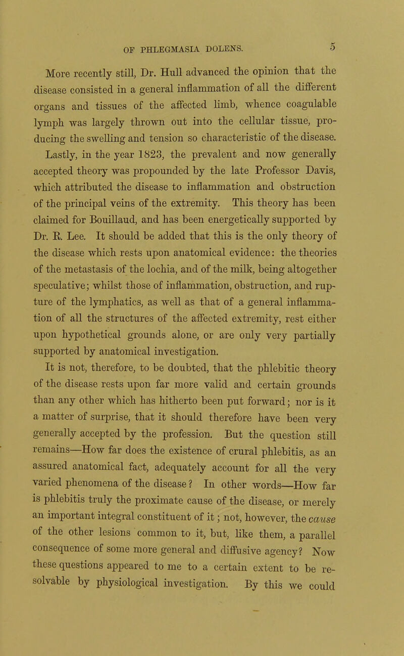 More recently still, Dr. Hull advanced the opinion that the disease consisted in a general inflammation of all the different organs and tissues of the affected limb, whence coagulable lymph was largely thrown out into the cellular tissue, pro- ducing the swelling and tension so characteristic of the disease. Lastly, in the year 1823, the prevalent and now generally accepted theory was propounded by the late Professor Davis, which attributed the disease to inflammation and obstruction of the principal veins of the extremity. This theory has been claimed for Bouillaud, and has been energetically supported by Dr. R Lee. It should be added that this is the only theory of the disease which rests upon anatomical evidence: the theories of the metastasis of the lochia, and of the milk, being altogether speculative; whilst those of inflammation, obstruction, and rup- ture of the lymphatics, as well as that of a general inflamma- tion of all the structures of the affected extremity, rest either upon hypothetical grounds alone, or are only very partially supported by anatomical investigation. It is not, therefore, to be doubted, that the phlebitic theory of the disease rests upon far more valid and certain grounds than any other which has hitherto been put forward; nor is it a matter of surprise, that it should therefore have been very generally accepted by the profession. But the question still remains—How far does the existence of crural phlebitis, as an assured anatomical fact, adequately account for all the very varied phenomena of the disease ? In other words—How far is phlebitis truly the proximate cause of the disease, or merely an important integral constituent of it; not, however, the cause of the other lesions common to it, but, like them, a parallel consequence of some more general and diffusive agency? Now these questions appeared to me to a certain extent to be re- solvable by physiological investigation. By this we could