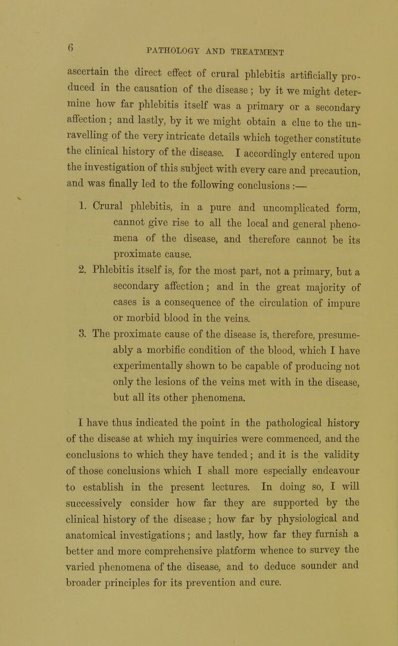 ascertain the direct effect of crural phlebitis artificially pro- duced in the causation of the disease ; by it we might deter- mine how far phlebitis itself was a primary or a secondary affection ; and lastly, by it we might obtain a clue to the un- ravelling of the very intricate details which together constitute the clinical history of the disease. I accordingly entered upon the investigation of this subject with every care and precaution, and was finally led to the following conclusions :— 1. Crural phlebitis, in a pure and uncomplicated form, cannot give rise to all the local and general pheno- mena of the disease, and therefore cannot be its proximate cause. 2. Phlebitis itself is, for the most part, not a primary, but a secondary affection; and in the great majority of cases is a consequence of the circulation of impure or morbid blood in the veins. 3. The proximate cause of the disease is, therefore, presume- ably a morbific condition of the blood, which I have experimentally shown to be capable of producing not only the lesions of the veins met with in the disease, but all its other phenomena. I have thus indicated the point in the pathological history of the disease at which my inquiries were commenced, and the conclusions to which they have tended; and it is the validity of those conclusions which I shall more especially endeavour to establish in the present lectures. In doing so, I will successively consider how far they are supported by the clinical history of the disease; how far by physiological and anatomical investigations ; and lastly, how far they furnish a better and more comprehensive platform whence to survey the varied phenomena of the disease, and to deduce sounder and broader principles for its prevention and cure.