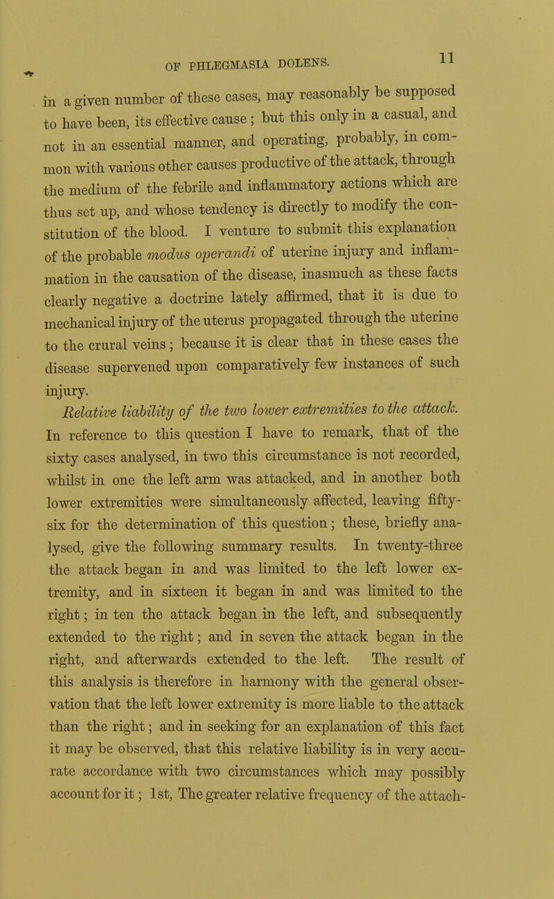 OF PHLEGMASIA DOLENS. in a given number of these cases, may reasonably be supposed to have been, its effective cause ; but this only m a casual, and not in an essential manner, and operating, probably, m com- mon with various other causes productive of the attack, through the medium of the febrile and inflammatory actions which are thus set up, and whose tendency is directly to modify the con- stitution of the blood. I venture to submit this explanation of the probable modus operandi of uterine injury and inflam- mation in the causation of the disease, inasmuch as these facts clearly negative a doctrine lately affirmed, that it is due to mechanical injury of the uterus propagated through the uterine to the crural veins ; because it is clear that in these cases the disease supervened upon comparatively few instances of such injury. Relative liability of the two lower extremities to the attack. In reference to this question I have to remark, that of the sixty cases analysed, in two this circumstance is not recorded, whilst in one the left arm was attacked, and in another both lower extremities were simultaneously affected, leaving fifty- six for the determination of this question; these, briefly ana- lysed, give the following summary results. In twenty-three the attack began in and was limited to the left lower ex- tremity, and in sixteen it began in and was limited to the right; in ten the attack began in the left, and subsequently extended to the right; and in seven the attack began in the right, and afterwards extended to the left. The result of this analysis is therefore in harmony with the general obser- vation that the left lower extremity is more liable to the attack than the right; and in seeking for an explanation of this fact it may be observed, that this relative liability is in very accu- rate accordance with two circumstances which may possibly account for it; 1st, The greater relative frequency of the attach-