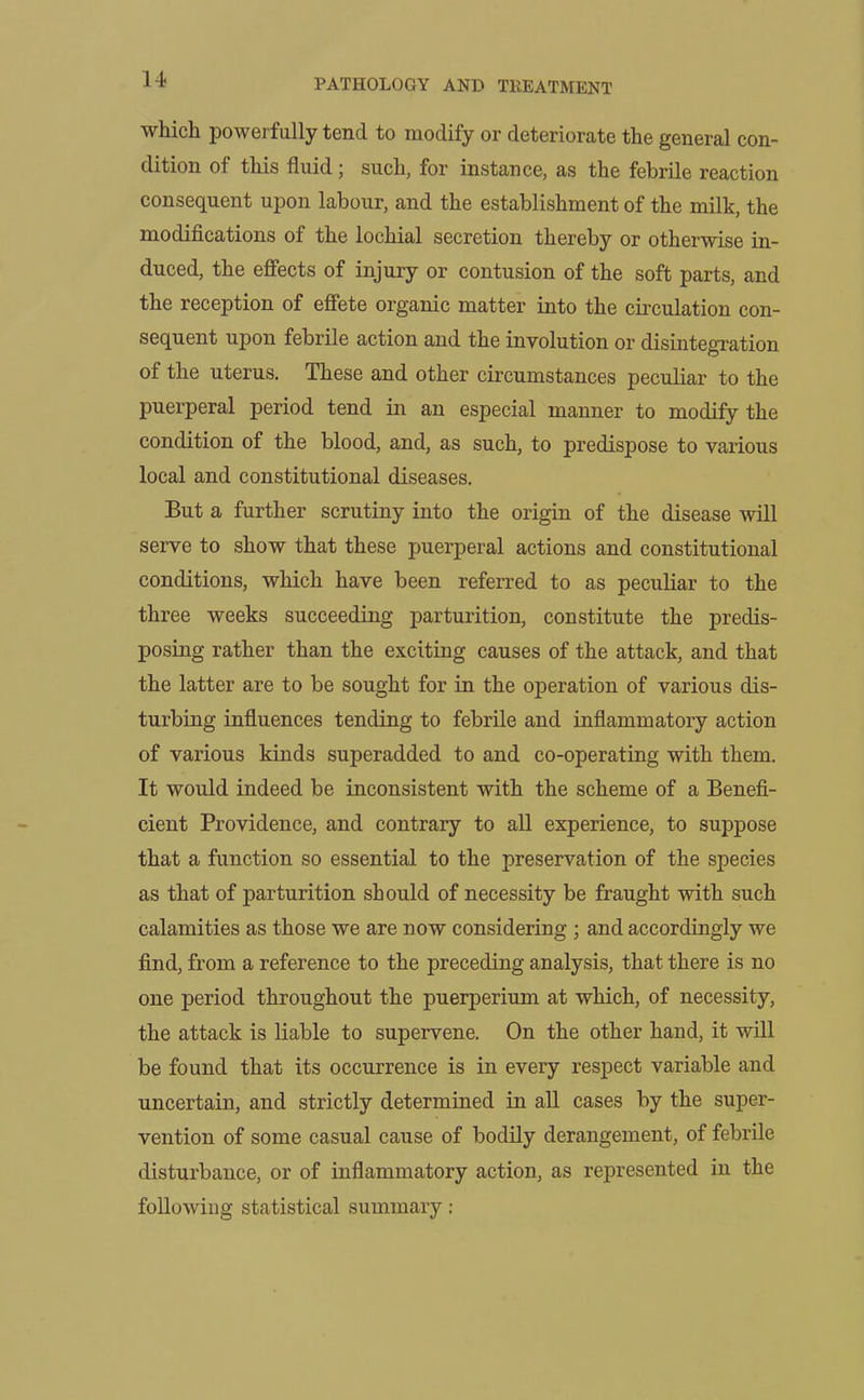 which powerfully tend to modify or deteriorate the general con- dition of this fluid; such, for instance, as the febrile reaction consequent upon labour, and the establishment of the milk, the modifications of the lochial secretion thereby or otherwise in- duced, the effects of injury or contusion of the soft parts, and the reception of effete organic matter into the circulation con- sequent upon febrile action and the involution or disintegration of the uterus. These and other circumstances peculiar to the puerperal period tend in an especial manner to modify the condition of the blood, and, as such, to predispose to various local and constitutional diseases. But a further scrutiny into the origin of the disease will serve to show that these puerperal actions and constitutional conditions, which have been referred to as peculiar to the three weeks succeeding parturition, constitute the predis- posing rather than the exciting causes of the attack, and that the latter are to be sought for in the operation of various dis- turbing influences tending to febrile and inflammatory action of various kinds superadded to and co-operating with them. It would indeed be inconsistent with the scheme of a Benefi- cient Providence, and contrary to all experience, to suppose that a function so essential to the preservation of the species as that of parturition should of necessity be fraught with such calamities as those we are now considering ; and accordingly we find, from a reference to the preceding analysis, that there is no one period throughout the puerperium at which, of necessity, the attack is liable to supervene. On the other hand, it will be found that its occurrence is in every respect variable and uncertain, and strictly determined in all cases by the super- vention of some casual cause of bodily derangement, of febrile disturbance, or of inflammatory action, as represented in the following statistical summary: