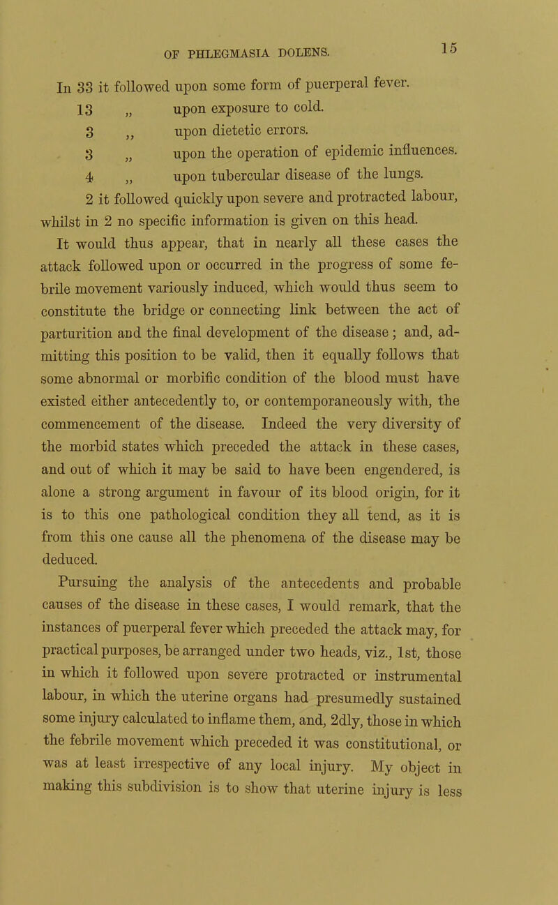 In 33 it followed upon some form of puerperal fever. 13 „ upon exposure to cold. 3 „ upon dietetic errors. 3 „ upon the operation of epidemic influences. 4 „ upon tubercular disease of the lungs. 2 it followed quickly upon severe and protracted labour, whilst in 2 no specific information is given on this head. It would thus appear, that in nearly all these cases the attack followed upon or occurred in the progress of some fe- brile movement variously induced, which would thus seem to constitute the bridge or connecting link between the act of parturition and the final development of the disease; and, ad- mitting this position to be valid, then it equally follows that some abnormal or morbific condition of the blood must have existed either antecedently to, or contemporaneously with, the commencement of the disease. Indeed the very diversity of the morbid states which preceded the attack in these cases, and out of which it may be said to have been engendered, is alone a strong argument in favour of its blood origin, for it is to this one pathological condition they all tend, as it is from this one cause all the phenomena of the disease may be deduced. Pursuing the analysis of the antecedents and probable causes of the disease in these cases, I would remark, that the instances of puerperal fever which preceded the attack may, for practical purposes, be arranged under two heads, viz., 1st, those in which it followed upon severe protracted or instrumental labour, in which the uterine organs had presumedly sustained some injury calculated to inflame them, and, 2dly, those in which the febrile movement which preceded it was constitutional, or was at least irrespective of any local injury. My object in making this subdivision is to show that uterine injury is less