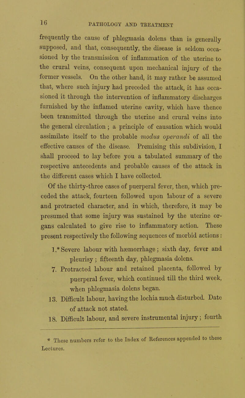 frequently the cause of phlegmasia dolens than is generally supposed, and that, consequently, the disease is seldom occa- sioned by the transmission of inflammation of the uterine to the crural veins, consequent upon mechanical injury of the former vessels. On the other hand, it may rather be assumed that, where such injury had preceded the attack, it has occa- sioned it through the intervention of inflammatory discharges furnished by the inflamed uterine cavity, which have thence been transmitted through the uterine and crural veins into the general circulation ; a principle of causation which would assimilate itself to the probable modus operandi of all the effective causes of the disease. Premising this subdivision, I shall proceed to lay before you a tabulated summary of the respective antecedents and probable causes of the attack in the different cases which I have collected. Of the thirty-three cases of puerperal fever, then, which pre- ceded the attack, fourteen followed upon labour of a severe and protracted character, and in which, therefore, it may be presumed that some injury was sustained by the uterine or- gans calculated to give rise to inflammatory action. These present respectively the following sequences of morbid actions : 1 * Severe labour with haemorrhage; sixth day, fever and pleurisy ; fifteenth day, phlegmasia dolens. 7. Protracted labour and retained placenta, followed by puerperal fever, which continued till the third week, when phlegmasia dolens began. 13. Difficult labour, having the lochia much disturbed. Date of attack not stated. 18. Difficult labour, and severe instrumental injury ; fourth * These numbers refer to the Index of References appended to these Lectures.