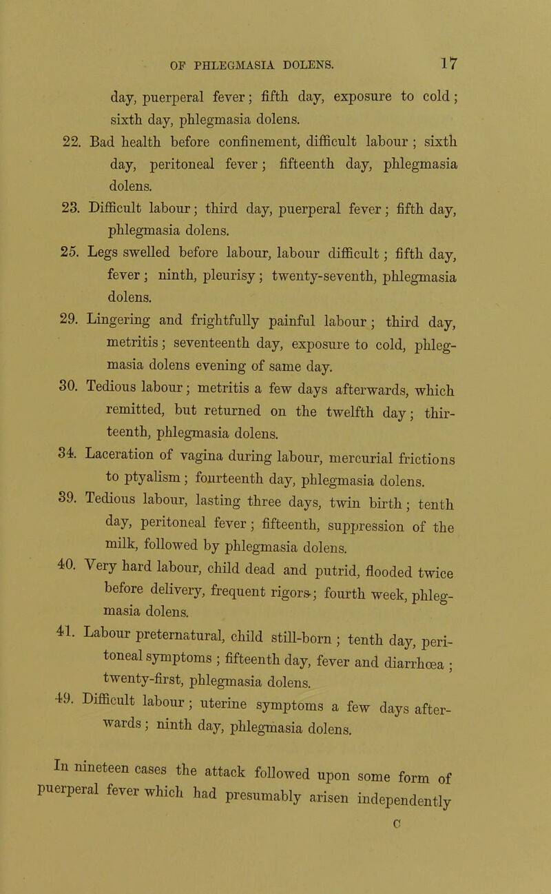 day, puerperal fever; fifth day, exposure to cold; sixth day, phlegmasia dolens. 22. Bad health before confinement, difficult labour ; sixth day, peritoneal fever; fifteenth day, phlegmasia dolens. 23. Difficult labour; third day, puerperal fever; fifth day, phlegmasia dolens. 25. Legs swelled before labour, labour difficult; fifth day, fever ; ninth, pleurisy; twenty-seventh, phlegmasia dolens. 29. Lingering and frightfully painful labour; third day, metritis; seventeenth day, exposure to cold, phleg- masia dolens evening of same day. 30. Tedious labour; metritis a few days afterwards, which remitted, but returned on the twelfth day; thir- teenth, phlegmasia dolens. 34. Laceration of vagina during labour, mercurial frictions to ptyalism; fourteenth day, phlegmasia dolens. 39. Tedious labour, lasting three days, twin birth; tenth day, peritoneal fever; fifteenth, suppression of the milk, followed by phlegmasia dolens. 40. Very hard labour, child dead and putrid, flooded twice before delivery, frequent rigors; fourth week, phleg- masia dolens. 41. Labour preternatural, child still-born ; tenth day, peri- toneal symptoms ; fifteenth day fever and diarihcea ; twenty-first, phlegmasia dolens. 49. Difficult labour; uterine symptoms a few days after- wards ; ninth day phlegmasia dolens. In nineteen eases the attack followed upon some form of puerperal fever which had presumably arisen independently 0
