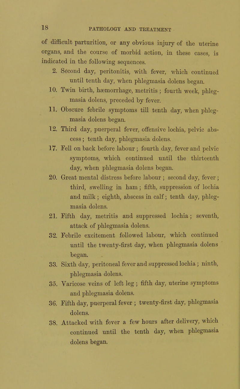 of difficult parturition, or any obvious injury of the uterine organs, and the course of morbid action, in these cases, is indicated in the following sequences. 2. Second day, peritonitis, with fever, which continued until tenth day, when phlegmasia dolens began. 10. Twin birth, haemorrhage, metritis ; fourth week, phleg- masia dolens, preceded by fever. 11. Obscure febrile symptoms till tenth day, when phleg- masia dolens began. 12. Third day, puerperal fever, offensive lochia, pelvic abs- cess ; tenth day, phlegmasia dolens. 17. Fell on back before labour ; fourth day, fever and pelvic symptoms, which continued until the thirteenth day, when phlegmasia dolens began. 20. Great mental distress before labour ; second day, fever ; third, swelling in ham; fifth, suppression of lochia and milk; eighth, abscess in calf; tenth day, phleg- masia dolens. 21. Fifth day, metritis and suppressed lochia; seventh, attack of phlegmasia dolens. 32. Febrile excitement followed labour, which continued until the twenty-first day, when phlegmasia dolens began. 33. Sixth day, peritoneal fever and suppressed lochia; ninth, phlegmasia dolens. 35. Varicose veins of left leg ; fifth day, uterine symptoms and phlegmasia dolens. 36. Fifth day, puerperal fever ; twenty-first day, phlegmasia dolens. 38. Attacked with fever a few hours after delivery, which continued until the tenth day, when phlegmasia dolens began.