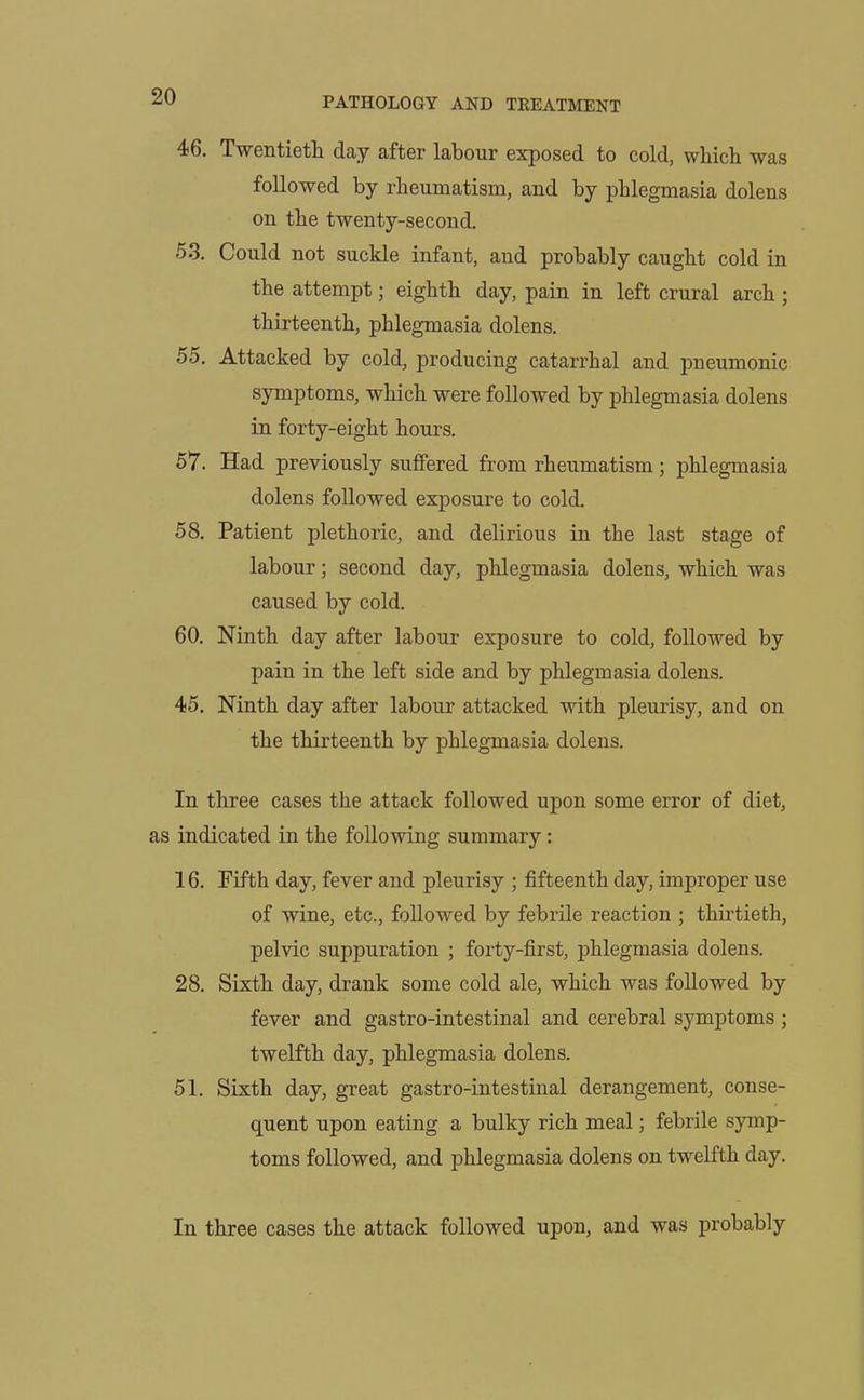 46. Twentieth, day after labour exposed to cold, which was followed by rheumatism, and by phlegmasia dolens on the twenty-second. 53. Could not suckle infant, and probably caught cold in the attempt; eighth day, pain in left crural arch ; thirteenth, phlegmasia dolens. 55. Attacked by cold, producing catarrhal and pneumonic symptoms, which were followed by phlegmasia dolens in forty-eight hours. 57. Had previously suffered from rheumatism; phlegmasia dolens followed exposure to cold. 58. Patient plethoric, and delirious in the last stage of labour; second day, phlegmasia dolens, which was caused by cold. 60. Ninth day after labour exposure to cold, followed by pain in the left side and by phlegmasia dolens. 45. Ninth day after labour attacked with pleurisy, and on the thirteenth by phlegmasia dolens. In three cases the attack followed upon some error of diet, as indicated in the following summary: 16. Fifth day, fever and pleurisy ; fifteenth day, improper use of wine, etc., followed by febrile reaction ; thirtieth, pelvic suppuration ; forty-first, phlegmasia dolens. 28. Sixth day, drank some cold ale, which was followed by fever and gastro-intestinal and cerebral symptoms ; twelfth day, phlegmasia dolens. 51. Sixth day, great gastro-intestinal derangement, conse- quent upon eating a bulky rich meal; febrile symp- toms followed, and phlegmasia dolens on twelfth day. In three cases the attack followed upon, and was probably