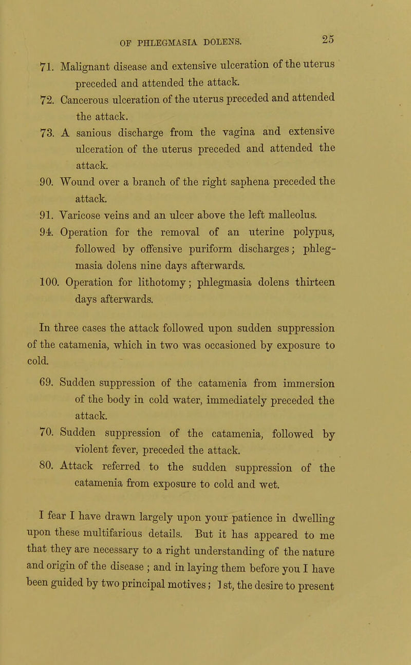 71. Malignant disease and extensive ulceration of the uterus preceded and attended the attack. 72. Cancerous ulceration of the uterus preceded and attended the attack. 73. A sanious discharge from the vagina and extensive ulceration of the uterus preceded and attended the attack. 90. Wound over a branch of the right saphena preceded the attack. 91. Varicose veins and an ulcer above the left malleolus. 94. Operation for the removal of an uterine polypus, followed by offensive puriform discharges; phleg- masia dolens nine days afterwards. 100. Operation for lithotomy; phlegmasia dolens thirteen days afterwards. In three cases the attack followed upon sudden suppression of the catamenia, which in two was occasioned by exposure to cold. 69. Sudden suppression of the catamenia from immersion of the body in cold water, immediately preceded the attack. 70. Sudden suppression of the catamenia, followed by violent fever, preceded the attack. 80. Attack referred to the sudden suppression of the catamenia from exposure to cold and wet. I fear I have drawn largely upon your patience in dwelling upon these multifarious details. But it has appeared to me that they are necessary to a right understanding of the nature and origin of the disease ; and in laying them before you I have been guided by two principal motives; 1 st, the desire to present