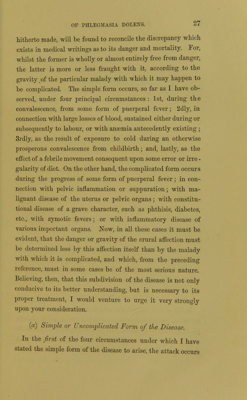 hitherto made, will be found to reconcile the discrepancy which exists in medical writings as to its danger and mortality. For, whilst the former is wholly or almost entirely free from danger, the latter is more or less fraught with it, according to the gravity of the particular malady with which it may happen to be complicated. The simple form occurs, so far as I have ob- served, under four principal circumstances : 1st, during the convalescence, from some form of puerperal fever; 2dly, in connection with large losses of blood, sustained either during or subsequently to labour, or with anaemia antecedently existing ; 3rdly, as the result of exposure to cold during an otherwise prosperous convalescence from childbirth; and, lastly, as the effect of a febrile movement consequent upon some error or irre - gularity of diet. On the other hand, the complicated form occurs during the progress of some form of puerperal fever; in con- nection with pelvic inflammation or suppuration; with ma- lignant disease of the uterus or pelvic organs; with constitu- tional disease of a grave character, such as phthisis, diabetes, etc., with zymotic fevers; or with inflammatory disease of various important organs. Now, in all these cases it must be evident, that the danger or gravity of the crural affection must be determined less by this affection itself than by the malady with which it is complicated, and which, from the preceding reference, must in some cases be of the most serious nature. Believing, then, that this subdivision of the disease is not only conducive to its better understanding, but is necessary to its proper treatment, I would venture to urge it very strongly upon your consideration. (a) Simple or Uncomplicated Form of the Disease. In the first of the four circumstances under which I have stated the simple form of the disease to arise, the attack occurs