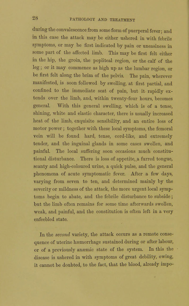 during the convalescence from some form of puerperal fever; and in this case the attack may be either ushered in with febrile symptoms, or may be first indicated by pain or uneasiness in some part of the affected limb. This may be first felt either in the hip, the groin, the popliteal region, or the calf of the leg; or it may commence as high up as the lumbar region, or be first felt along the brim of the pelvis. The pain, wherever manifested, is soon followed by swelling, at first partial, and confined to the immediate seat of pain, but it rapidly ex- tends over the limb, and, within twenty-four hours, becomes general. With this general swelling, which is of a tense, shining, white and elastic character, there is usually increased heat of the limb, exquisite sensibility, and an entire loss of motor power; together with these local symptoms, the femoral vein will be found hard, tense, cord-like, and extremely tender, and the inguinal glands in some cases swollen, and painful. The local suffering soon occasions much constitu- tional disturbance. There is loss of appetite,.a furred tongue, scanty and high-coloured urine, a quick pulse, and the general phenomena of acute symptomatic fever. After a few days, varying from seven to ten, and determined mainly by the severity or mildness of the attack, the more urgent local symp- toms begin to abate, and the febrile disturbance to subside; but the limb often remains for some time afterwards swollen, weak, and painful, and the constitution is often left in a very enfeebled state. In the second variety, the attack occurs as a remote conse- quence of uterine haemorrhage sustained during or after labour, or of a previously anaemic state of the system. In this the disease is ushered in with symptoms of great debility, owing, it cannot be doubted, to the fact, that the blood, already impo-
