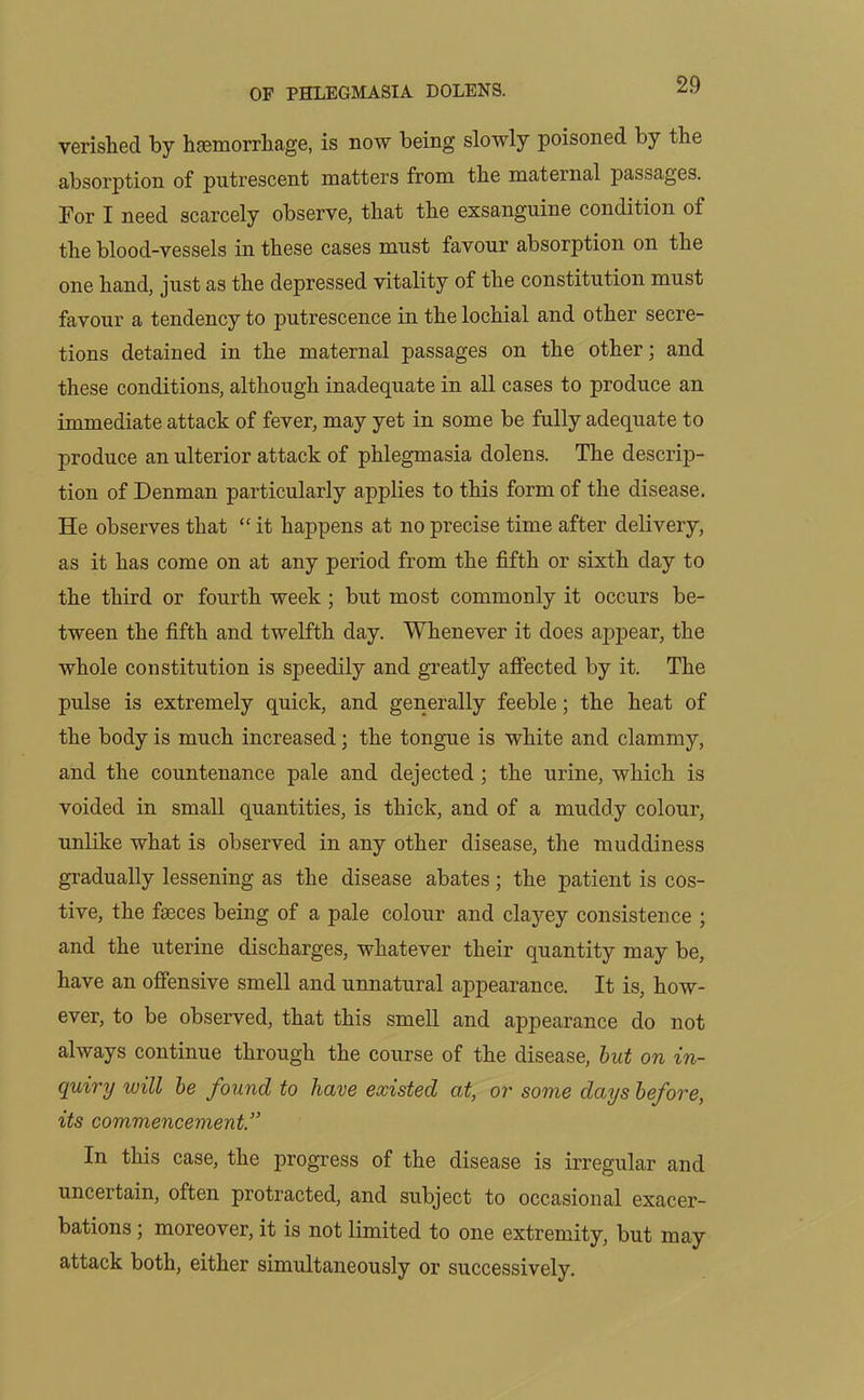 verished by haemorrhage, is now being slowly poisoned by the absorption of putrescent matters from the maternal passages. For I need scarcely observe, that the exsanguine condition of the blood-vessels in these cases must favour absorption on the one hand, just as the depressed vitality of the constitution must favour a tendency to putrescence in the lochial and other secre- tions detained in the maternal passages on the other; and these conditions, although inadequate in all cases to produce an immediate attack of fever, may yet in some be fully adequate to produce an ulterior attack of phlegmasia dolens. The descrip- tion of Denman particularly applies to this form of the disease. He observes that  it happens at no precise time after delivery, as it has come on at any period from the fifth or sixth day to the third or fourth week ; but most commonly it occurs be- tween the fifth and twelfth day. Whenever it does appear, the whole constitution is speedily and greatly affected by it. The pulse is extremely quick, and generally feeble; the heat of the body is much increased ; the tongue is white and clammy, and the countenance pale and dejected ; the urine, which is voided in small quantities, is thick, and of a muddy colour, unlike what is observed in any other disease, the muddiness gradually lessening as the disease abates; the patient is cos- tive, the faeces being of a pale colour and clayey consistence ; and the uterine discharges, whatever their quantity may be, have an offensive smell and unnatural appearance. It is, how- ever, to be observed, that this smell and appearance do not always continue through the course of the disease, but on in- quiry will be found to have existed at, or some days before, its commencement.” In this case, the progress of the disease is irregular and uncertain, often protracted, and subject to occasional exacer- bations ; moreover, it is not limited to one extremity, but may attack both, either simultaneously or successively.