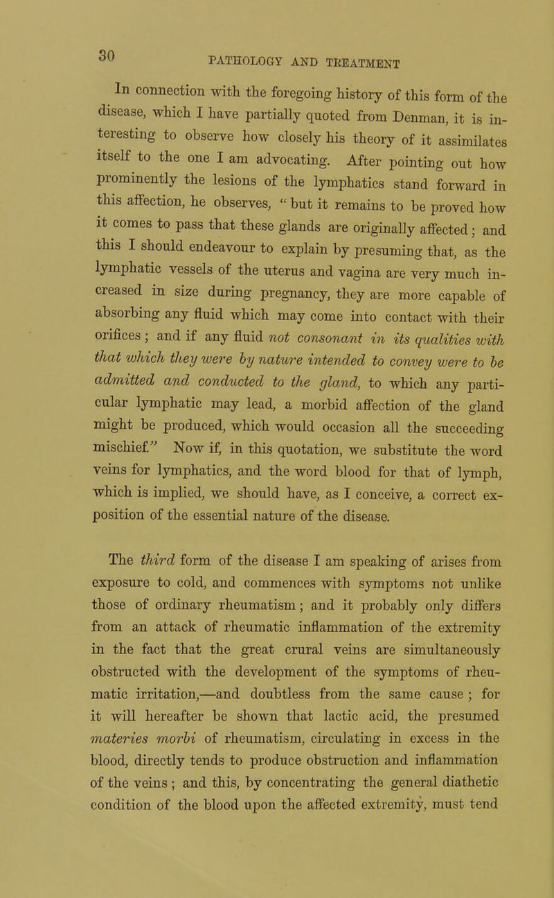 PATHOLOGY AND TREATMENT In connection with the foregoing history of this form of the disease, which I have partially quoted from Denman, it is in- teresting to observe how closely his theory of it assimilates itself to the one I am advocating. After pointing out how prominently the lesions of the lymphatics stand forward in this affection, he observes, “ but it remains to be proved how it comes to pass that these glands are originally affected; and this I should endeavour to explain by presuming that, as the lymphatic vessels of the uterus and vagina are very much in- creased in size during pregnancy, they are more capable of absorbing any fluid which may come into contact with their orifices ; and if any fluid not consonant in its qualities with that which they were by nature intended to convey were to be admitted and conducted to the glamd, to which any parti- cular lymphatic may lead, a morbid affection of the gland might be produced, which would occasion all the succeeding mischief.” Now if, in this quotation, we substitute the word veins for lymphatics, and the word blood for that of lymph, which is implied, we should have, as I conceive, a correct ex- position of the essential nature of the disease. The third form of the disease I am speaking of arises from exposure to cold, and commences with symptoms not unlike those of ordinary rheumatism; and it probably only differs from an attack of rheumatic inflammation of the extremity in the fact that the great crural veins are simultaneously obstructed with the development of the symptoms of rheu- matic irritation,—and doubtless from the same cause ; for it will hereafter be shown that lactic acid, the presumed materies morbi of rheumatism, circulating in excess in the blood, directly tends to produce obstruction and inflammation of the veins ; and this, by concentrating the general diathetic condition of the blood upon the affected extremity, must tend