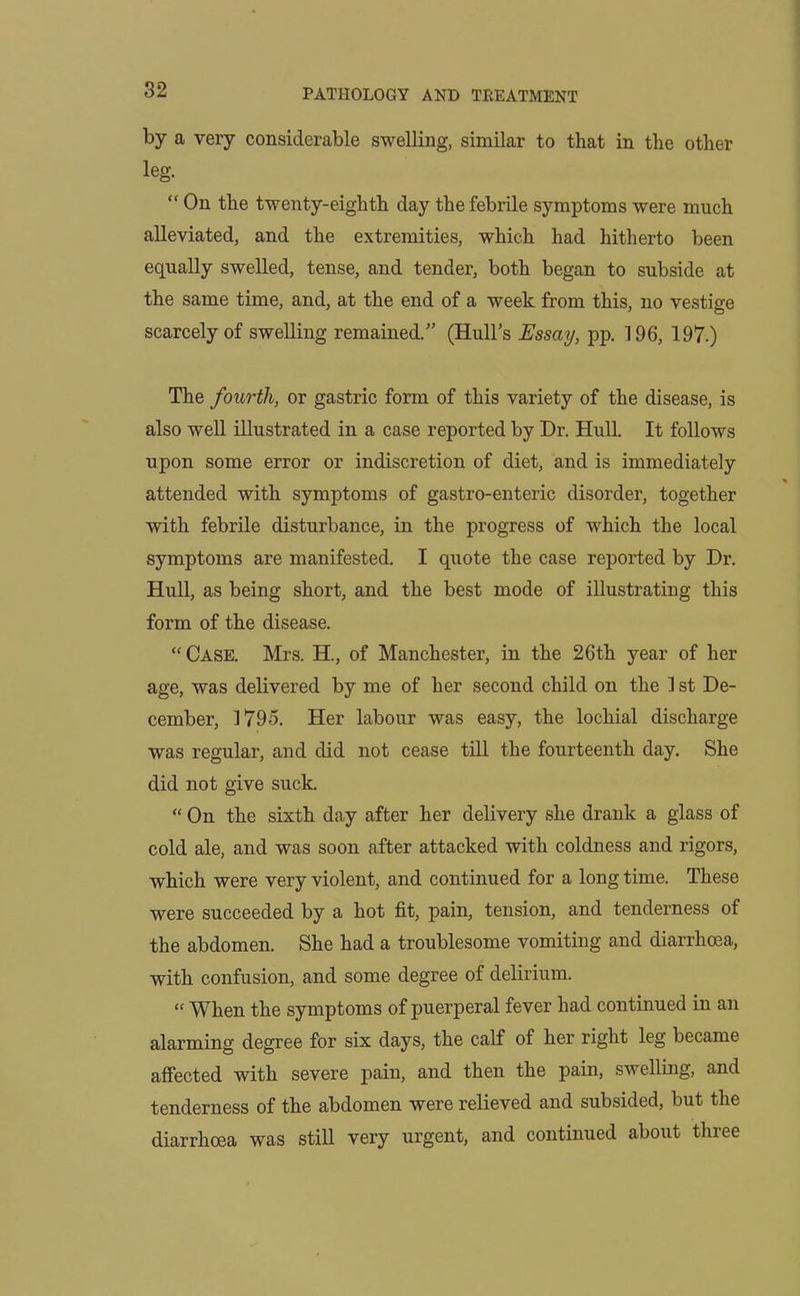 by a very considerable swelling, similar to that in tlie other leg. “ On the twenty-eighth day the febrile symptoms were much alleviated, and the extremities, which had hitherto been equally swelled, tense, and tender, both began to subside at the same time, and, at the end of a week from this, no vestige scarcely of swelling remained;” (Hull’s Essay, pp. 196, 197.) The fourth, or gastric form of this variety of the disease, is also well illustrated in a case reported by Dr. Hull. It follows upon some error or indiscretion of diet, and is immediately attended with symptoms of gastro-enteric disorder, together with febrile disturbance, in the progress of which the local symptoms are manifested. I quote the case reported by Dr. Hull, as being short, and the best mode of illustrating this form of the disease. “Case. Mrs. H., of Manchester, in the 26th year of her age, was delivered by me of her second child on the 1 st De- cember, 1795. Her labour was easy, the lochial discharge was regular, and did not cease till the fourteenth day. She did not give suck. “ On the sixth day after her delivery she drank a glass of cold ale, and was soon after attacked with coldness and rigors, which were very violent, and continued for a long time. These were succeeded by a hot fit, pain, tension, and tenderness of the abdomen. She had a troublesome vomiting and diarrhoea, with confusion, and some degree of delirium. “ When the symptoms of puerperal fever had continued in an alarming degree for six days, the calf of her right leg became affected with severe pain, and then the pain, swelling, and tenderness of the abdomen were relieved and subsided, but the diarrhoea was still very urgent, and continued about tluee