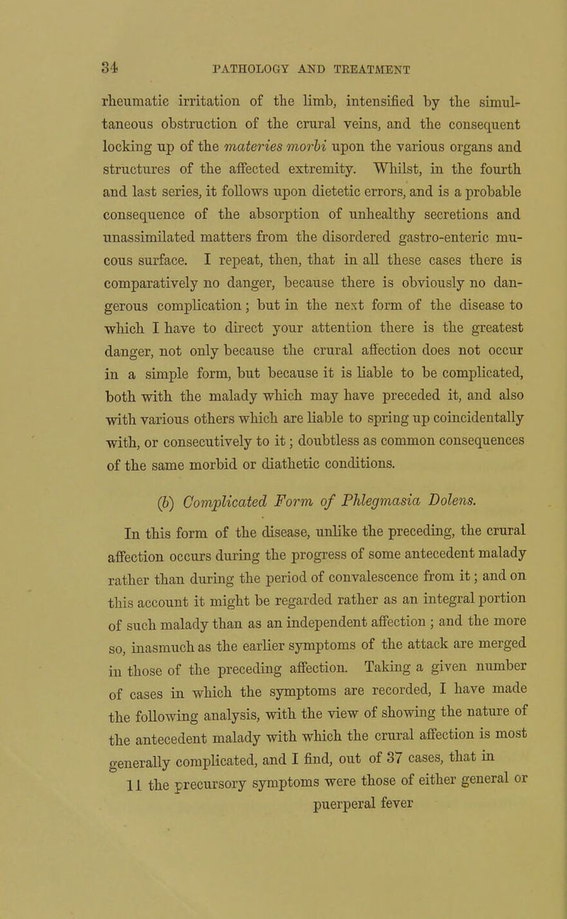 rheumatic irritation of the limb, intensified by the simul- taneous obstruction of the crural veins, and the consequent locking up of the materies morbi upon the various organs and structures of the affected extremity. Whilst, in the fourth and last series, it follows upon dietetic errors, and is a probable consequence of the absorption of unhealthy secretions and unassimilated matters from the disordered gastro-enteric mu- cous surface. I repeat, then, that in all these cases there is comparatively no danger, because there is obviously no dan- gerous complication; but in the next form of the disease to which I have to direct your attention there is the greatest danger, not only because the crural affection does not occur in a simple form, but because it is liable to be complicated, both with the malady which may have preceded it, and also with various others which are liable to spring up coincidentally with, or consecutively to it; doubtless as common consequences of the same morbid or diathetic conditions. (b) Complicated Form of Phlegmasia Bolens. In this form of the disease, unlike the preceding, the crural affection occurs during the progress of some antecedent malady rather than during the period of convalescence from it; and on this account it might be regarded rather as an integral portion of such malady than as an independent affection ; and the more so, inasmuch as the earlier symptoms of the attack are merged in those of the preceding affection. Taking a given number of cases in which the symptoms are recorded, I have made the following analysis, with the view of showing the nature of the antecedent malady with which the crural affection is most generally complicated, and I find, out of 37 cases, that in 1 i the precursory symptoms were those of either general or puerperal fever