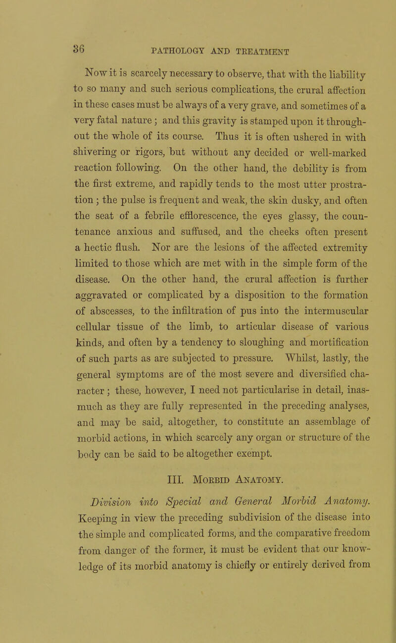 Now it is scarcely necessary to observe, that with the liability to so many and such serious complications, the crural affection in these cases must be always of a very grave, and sometimes of a very fatal nature; and this gravity is stamped upon it through- out the whole of its course. Thus it is often ushered in with shivering or rigors, but without any decided or well-marked reaction following. On the other hand, the debility is from the first extreme, and rapidly tends to the most utter prostra- tion ; the pulse is frequent and weak, the skin dusky, and often the seat of a febrile efflorescence, the eyes glassy, the coun- tenance anxious and suffused, and the cheeks often present a hectic flush. Nor are the lesions of the affected extremity limited to those which are met with in the simple form of the disease. On the other hand, the crural affection is further aggravated or complicated by a disposition to the formation of abscesses, to the infiltration of pus into the intermuscular cellular tissue of the limb, to articular disease of various kinds, and often by a tendency to sloughing and mortification of such parts as are subjected to pressure. Whilst, lastly, the general symptoms are of the most severe and diversified cha- racter ; these, however, I need not particularise in detail, inas- much as they are fully represented in the preceding analyses, and may be said, altogether, to constitute an assemblage of morbid actions, in which scarcely any organ or structure of the body can be said to be altogether exempt. III. Morbid Anatomy. Division into Special and General Morbid Anatomy. Keeping in view the preceding subdivision of the disease into the simple and complicated forms, and the comparative freedom from danger of the former, it must be evident that our know- ledge of its morbid anatomy is chiefly or entirely derived from