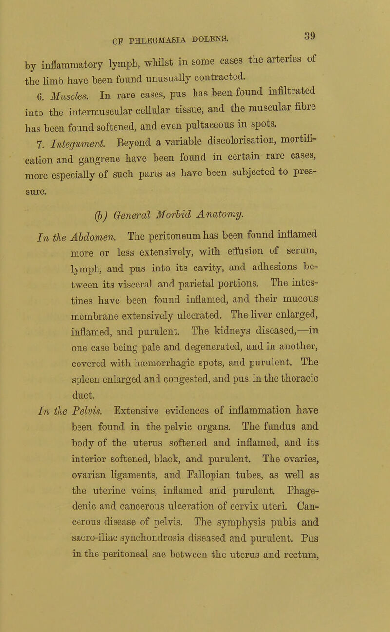 by inflammatory lymph, whilst in some cases the arteries of the limb have been found unusually contracted. 6. Muscles. In rare cases, pus has been found infiltrated into the intermuscular cellular tissue, and the muscular fibre has been found softened, and even pultaceous in spots. 7. Integument. Beyond a variable discolorisation, mortifi- cation and gangrene have been found in certain rare cases, more especially of such parts as have been subjected to pres- sure. (b) General Morbid Anatomy. In the Abdomen. The peritoneum has been found inflamed more or less extensively, with effusion of serum, lymph, and pus into its cavity, and adhesions be- tween its visceral and parietal portions. The intes- tines have been found inflamed, and their mucous membrane extensively ulcerated. The liver enlarged, inflamed, and purulent. The kidneys diseased,—in one case being pale and degenerated, and in another, covered with haemorrhagic spots, and purulent. The spleen enlarged and congested, and pus in the thoracic duct. In the Pelvis. Extensive evidences of inflammation have been found in the pelvic organs. The fundus and body of the uterus softened and inflamed, and its interior softened, black, and purulent. The ovaries, ovarian ligaments, and Fallopian tubes, as well as the uterine veins, inflamed and purulent. Phage- denic and cancerous ulceration of cervix uteri. Can- cerous disease of pelvis. The symphysis pubis and sacro-iliac synchondrosis diseased and purulent. Pus in the peritoneal sac between the uterus and rectum,