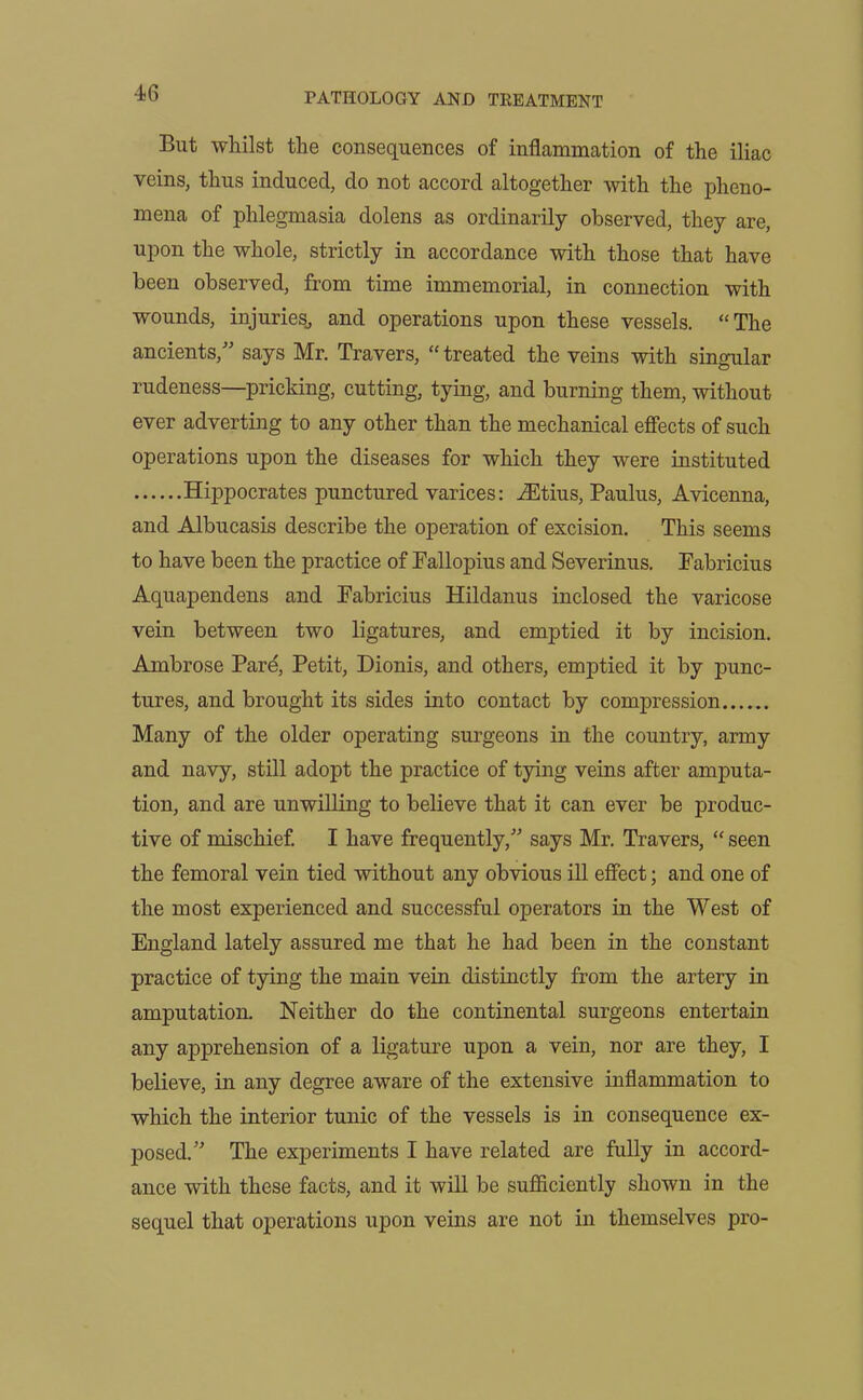 But whilst the consequences of inflammation of the iliac veins, thus induced, do not accord altogether with the pheno- mena of phlegmasia dolens as ordinarily observed, they are, upon the whole, strictly in accordance with those that have been observed, from time immemorial, in connection with wounds, injuries., and operations upon these vessels. “The ancients,” says Mr. Travers, “ treated the veins with singular rudeness—pricking, cutting, tying, and burning them, without ever adverting to any other than the mechanical effects of such operations upon the diseases for which they were instituted Hippocrates punctured varices: iEtius, Paulus, Avicenna, and Albucasis describe the operation of excision. This seems to have been the practice of Fallopius and Severinus. Fabricius Aquapendens and Fabricius Hildanus inclosed the varicose vein between two ligatures, and emptied it by incision. Ambrose Pare, Petit, Dionis, and others, emptied it by punc- tures, and brought its sides into contact by compression Many of the older operating surgeons in the country, army and navy, still adopt the practice of tying veins after amputa- tion, and are unwilling to believe that it can ever be produc- tive of mischief. I have frequently,” says Mr. Travers, “ seen the femoral vein tied without any obvious ill effect; and one of the most experienced and successful operators in the West of England lately assured me that he had been in the constant practice of tying the main vein distinctly from the artery in amputation. Neither do the continental surgeons entertain any apprehension of a ligature upon a vein, nor are they, I believe, in any degree aware of the extensive inflammation to which the interior tunic of the vessels is in consequence ex- posed.” The experiments I have related are fully in accord- ance with these facts, and it will be sufficiently shown in the sequel that operations upon veins are not in themselves pro-