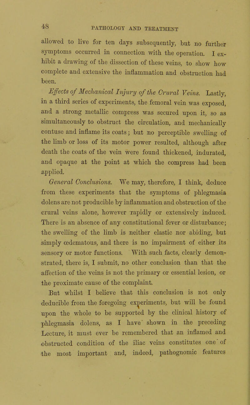allowed to live for ten days subsequently, but no further symptoms occurred in connection with the operation. I ex- hibit a drawing of the dissection of these veins, to show how complete and extensive the inflammation and obstruction had been. Effects of Mechanical Injury of the Crural Veins. Lastly, in a third series of experiments, the femoral vein was exposed, and a strong metallic compress was secured upon it, so as simultaneously to obstruct the circulation, and mechanically contuse and inflame its coats; but no perceptible swelling of the limb or loss of its motor power resulted, although after death the coats of the vein were found thickened, indurated, and opaque at the point at which the compress had been applied. General Conclusions. We may, therefore, I think, deduce from these experiments that the symptoms of phlegmasia dolens are not producible by inflammation and obstruction of the crural veins alone, however rapidly or extensively induced. There is an absence of any constitutional fever or disturbance; the swelling of the limb is neither elastic nor abiding, but simply oedematous, and there is no impairment of either its sensory or motor functions. With such facts, clearly demon- strated, there is, I submit, no other conclusion than that the affection of the veins is not the primary or essential lesion, or the proximate cause of the complaint. But whilst I believe that this conclusion is not only deducible from the foregoing experiments, but will be found upon the whole to be supported by the clinical history of phlegmasia dolens, as I have' shown in the preceding Lecture, it must ever be remembered that an inflamed and obstructed condition of the iliac veins constitutes one oi the most important and, indeed, pathognomic features