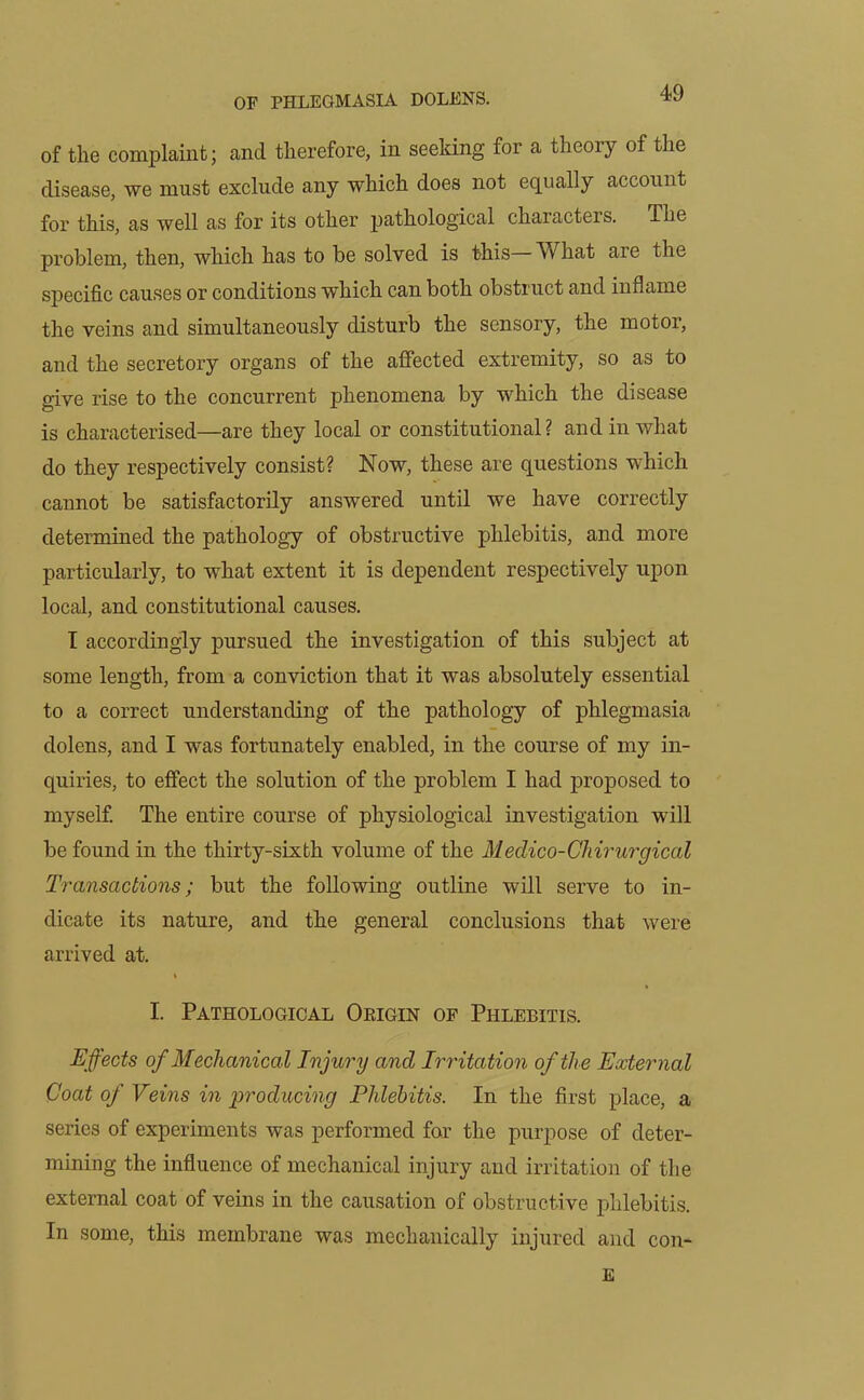 of the complaint; ancl therefore, in seeking for a theory of the disease, we must exclude any which does not equally account for this, as well as for its other pathological characters. The problem, then, which has to be solved is this What aie the specific causes or conditions which can both obstruct and inflame the veins and simultaneously disturb the sensory, the motor, and the secretory organs of the affected extremity, so as to give rise to the concurrent phenomena by which the disease is characterised—are they local or constitutional? and in what do they respectively consist? Now, these are questions which cannot be satisfactorily answered until we have correctly determined the pathology of obstructive phlebitis, and more particularly, to what extent it is dependent respectively upon local, and constitutional causes. I accordingly pursued the investigation of this subject at some length, from a conviction that it was absolutely essential to a correct understanding of the pathology of phlegmasia dolens, and I was fortunately enabled, in the course of my in- quiries, to effect the solution of the problem I had proposed to myself. The entire course of physiological investigation will be found in the thirty-sixth volume of the Medico-Chirurgical Transactions; but the following outline will serve to in- dicate its nature, and the general conclusions that were arrived at. I. Pathological Oeigin of Phlebitis. Effects of Mechanical Injury and Irritation of the External Coat of Veins in producing Phlebitis. In the first place, a series of experiments was performed for the purpose of deter- mining the influence of mechanical injury and irritation of the external coat of veins in the causation of obstructive phlebitis. In some, this membrane was mechanically injured and con- E