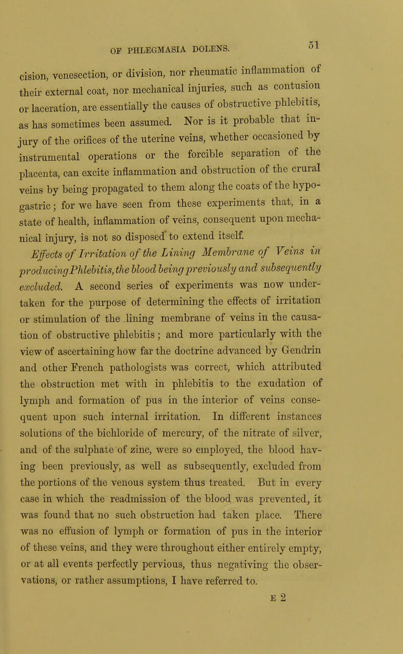 cision, venesection, or division, nor rheumatic inflammation of their external coat, nor mechanical injuries, such as contusion or laceration, are essentially the causes of obstructive phlebitis, as has sometimes been assumed. Nor is it probable that in- jury of the orifices of the uterine veins, whether occasioned by instrumental operations or the forcible separation of the placenta, can excite inflammation and obstruction of the crural veins by being propagated to them along the coats of the hypo- gastric ; for we have seen from these experiments that, in a state of health, inflammation of veins, consequent upon mecha- nical injury, is not so disposed to extend itself. Effects of Irritation of the Lining Membrane of Veins in producing Phlebitis, the blood being previously and subsequently excluded. A second series of experiments was now under- taken for the purpose of determining the effects of irritation or stimulation of the lining membrane of veins in the causa- tion of obstructive phlebitis ; and more particularly with the view of ascertaining how far the doctrine advanced by Gendrin and other French pathologists was correct, which attributed the obstruction met with in phlebitis to the exudation of lymph and formation of pus in the interior of veins conse- quent upon such internal irritation. In different instances solutions of the bichloride of mercury, of the nitrate of silver, and of the sulphate of zinc, were so employed, the blood hav- ing been previously, as well as subsequently, excluded from the portions of the venous system thus treated. But in every case in which the readmission of the blood was prevented, it was found that no such obstruction had taken place. There was no effusion of lymph or formation of pus in the interior of these veins, and they were throughout either entirely empty, or at all events perfectly pervious, thus negativing the obser- vations, or rather assumptions, I have referred to. E 2
