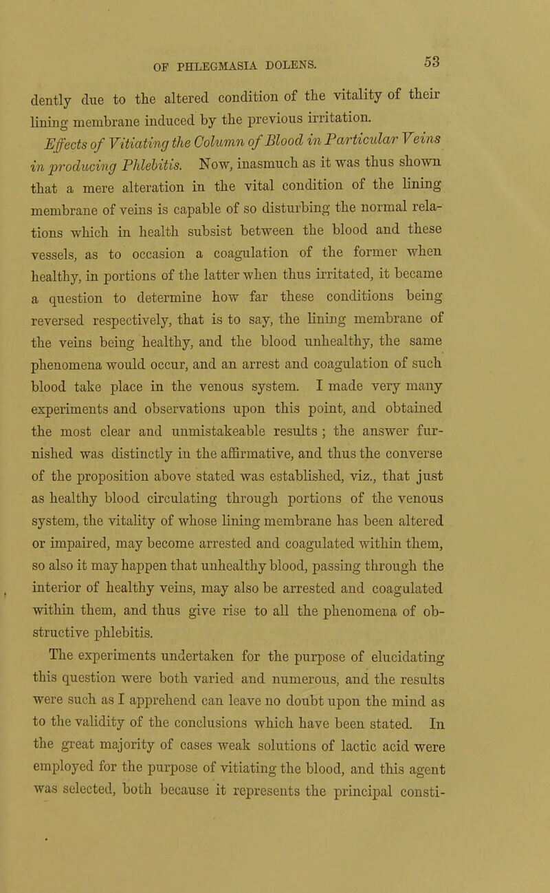 clently due to the altered condition of the vitality of their lining membrane induced by the previous irritation. Effects of Vitiating the Column of Blood in Particular Veins in producing Phlebitis. Now, inasmuch as it was thus shown that a mere alteration in the vital condition of the lining membrane of veins is capable of so disturbing the normal rela- tions which in health subsist between the blood and these vessels, as to occasion a coagulation of the former when healthy, in portions of the latter when thus irritated, it became a question to determine how far these conditions being- reversed respectively, that is to say, the lining membrane of the veins being healthy, and the blood unhealthy, the same phenomena would occur, and an arrest and coagulation of such blood take place in the venous system. I made very many experiments and observations upon this point, and obtained the most clear and unmistakeable results ; the answer fur- nished was distinctly in the affirmative, and thus the converse of the proposition above stated was established, viz., that just as healthy blood circulating through portions of the venous system, the vitality of whose lining membrane has been altered or impaired, may become arrested and coagulated within them, so also it may happen that unhealthy blood, passing through the interior of healthy veins, may also be arrested and coagulated within them, and thus give rise to all the phenomena of ob- structive phlebitis. The experiments undertaken for the purpose of elucidating tliis question were both varied and numerous, and the results were such as I apprehend can leave no doubt upon the mind as to the validity of the conclusions which have been stated. In the great majority of cases weak solutions of lactic acid were employed for the purpose of vitiating the blood, and this agent was selected, both because it represents the principal consti-
