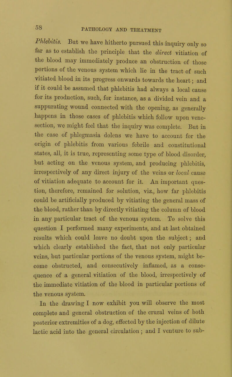 Phlebitis. But we have hitherto pursued this inquiry only so far as to establish the principle that the direct vitiation of the blood may immediately produce an obstruction of those portions of the venous system which lie in the tract of such vitiated blood in its progress onwards towards the heart; and if it could be assumed that phlebitis had always a local cause for its production, such, for instance, as a divided vein and a suppurating wound connected with the opening, as generally happens in those cases of phlebitis which follow upon vene- section, we might feel that the inquiry was complete. But in the case of phlegmasia dolens we have to account for the origin of phlebitis from various febrile and constitutional states, all, it is true, representing some type of blood disorder, but acting on the venous system, and producing phlebitis, irrespectively of any direct injury of the veins or loccd cause of vitiation adequate to account for it. An important ques- tion, therefore, remained for solution, viz., how far phlebitis could be artificially produced by vitiating the general mass of the blood, rather than by directly vitiating the column of blood in any particular tract of the venous system. To solve this question I performed many experiments, and at last obtained results which could leave no doubt upon the subject; and which clearly established the fact, that not only particular veins, but particular portions of the venous system, might be- come obstructed, and consecutively inflamed, as a conse- quence of a general vitiation of the blood, irrespectively of the immediate vitiation of the blood in particular portions of the venous system. In the drawing I now exhibit you will observe the most complete and general obstruction of the crural veins of both posterior extremities of a dog, effected by the injection of dilute lactic acid into the general circulation; and I venture to sub-