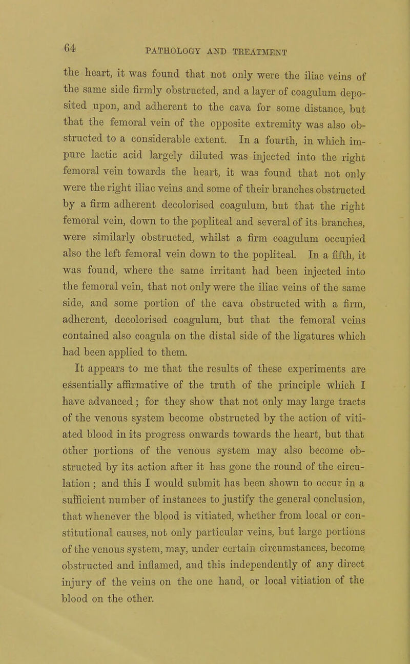 0>4 tliG heait, it was found that not only were the iliac veins of the same side firmly obstructed, and a layer of coagulum depo- sited upon, and adherent to the cava for some distance, hut that the femoral vein of the opposite extremity was also ob- structed to a considerable extent. In a fourth, in which im- pure lactic acid largely diluted was injected into the right femoral vein towards the heart, it was found that not only were the right iliac veins and some of their branches obstructed by a firm adherent decolorised coagulum, but that the right femoral vein, down to the popliteal and several of its branches, were similarly obstructed, whilst a firm coagulum occupied also the left femoral vein down to the popliteal. In a fifth, it was found, where the same irritant had been injected into the femoral vein, that not only were the iliac veins of the same side, and some portion of the cava obstructed with a firm, adherent, decolorised coagulum, but that the femoral veins contained also coagula on the distal side of the ligatures which had been applied to them. It appears to me that the results of these experiments are essentially affirmative of the truth of the principle which I have advanced ; for they show that not only may large tracts of the venous system become obstructed by the action of viti- ated blood in its progress onwards towards the heart, but that other portions of the venous system may also become ob- structed by its action after it has gone the round of the circu- lation ; and this I would submit has been shown to occur in a sufficient number of instances to justify the general conclusion, that whenever the blood is vitiated, whether from local or con- stitutional causes, not only particular veins, but large portions of the venous system, may, under certain circumstances, become obstructed and inflamed, and this independently of any direct injury of the veins on the one hand, or local vitiation of the blood on the other.