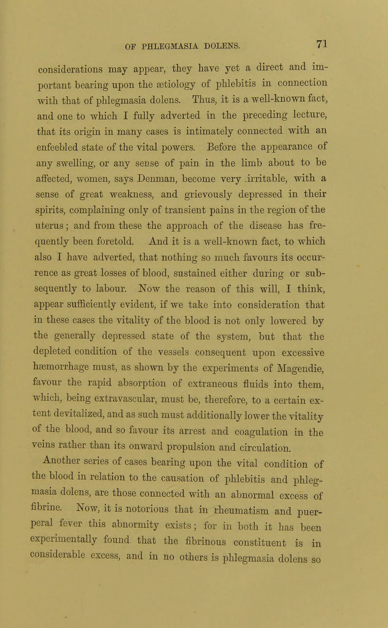 considerations may appear, they have yet a direct and im- portant bearing upon the aetiology of phlebitis in connection with that of phlegmasia dolens. Thus, it is a well-known fact, and one to which I fully adverted in the preceding lecture, that its origin in many cases is intimately connected with an enfeebled state of the vital powers. Before the appearance of any swelling, or any sense of pain in the limb about to be affected, women, says Denman, become very .irritable, with a sense of great weakness, and grievously depressed in their spirits, complaining only of transient pains in the region of the uterus; and from these the approach of the disease has fre- quently been foretold. And it is a well-known fact, to which also I have adverted, that nothing so much favours its occur- rence as great losses of blood, sustained either during or sub- sequently to labour. Now the reason of this will, I think, appear sufficiently evident, if we take into consideration that in these cases the vitality of the blood is not only lowered by the generally depressed state of the system, but that the depleted condition of the vessels consequent upon excessive haemorrhage must, as shown by the experiments of Magendie, favour the rapid absorption of extraneous fluids into them, which, being extravascular, must be, therefore, to a certain ex- tent devitalized, and as such must additionally lower the vitality of the blood, and so favour its arrest and coagulation in the veins rather than its onward propulsion and circulation. Another series of cases bearing upon the vital condition of the blood in relation to the causation of phlebitis and phleg- masia dolens, are those connected with an abnormal excess of fibrin e. Now, it is notorious that in rheumatism and puer- peral fever this abnormity exists; for in both it has been experimentally found that the fibrinous constituent is in considerable excess, and in no others is phlegmasia dolens so