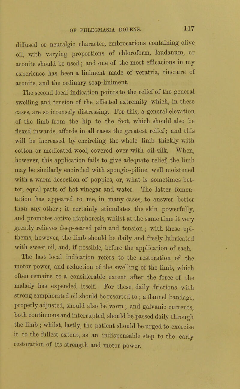 diffused or neuralgic character, embrocations containing olive oil, with varying proportions of chloroform, laudanum, or aconite should be used \ and one of the most efficacious in my experience has been a liniment made of veratria, tincture of aconite, and the ordinary soap-liniment. The second local indication points to the relief of the general swelling and tension of the affected extremity which, in these cases, are so intensely distressing. Tor this, a general elevation of the limb from the hip to the foot, which should also be flexed inwards, affords in all cases the greatest relief; and this will be increased by encircling the whole limb thickly with cotton or medicated wool, covered over with oil-silk. When, however, this application fails to give adequate relief, the limb may be similarly encircled with spongio-piline, well moistened with a warm decoction of poppies, or, what is sometimes bet- ter, equal parts of hot vinegar and water. The latter fomen- tation has appeared to me, in many cases, to answer better than any other; it certainly stimulates the skin powerfully, and promotes active diaphoresis, whilst at the same time it very greatly relieves deep-seated pain and tension ; with these epi- thems, however, the limb should be daily and freely lubricated with sweet oil, and, if possible, before the application of each. The last local indication refers to the restoration of the motor power, and reduction of the swelling of the limb, which often remains to a considerable extent after the force of the malady has expended itself. For these, daily frictions with strong camphorated oil should be resorted to ; a flannel bandage, properly adjusted, should also be worn; and galvanic currents, both continuous and interrupted, should be passed daily through the limb ; whilst, lastly, the patient should be urged to exercise it to the fullest extent, as an indispensable step to the early restoration of its strength and motor power.