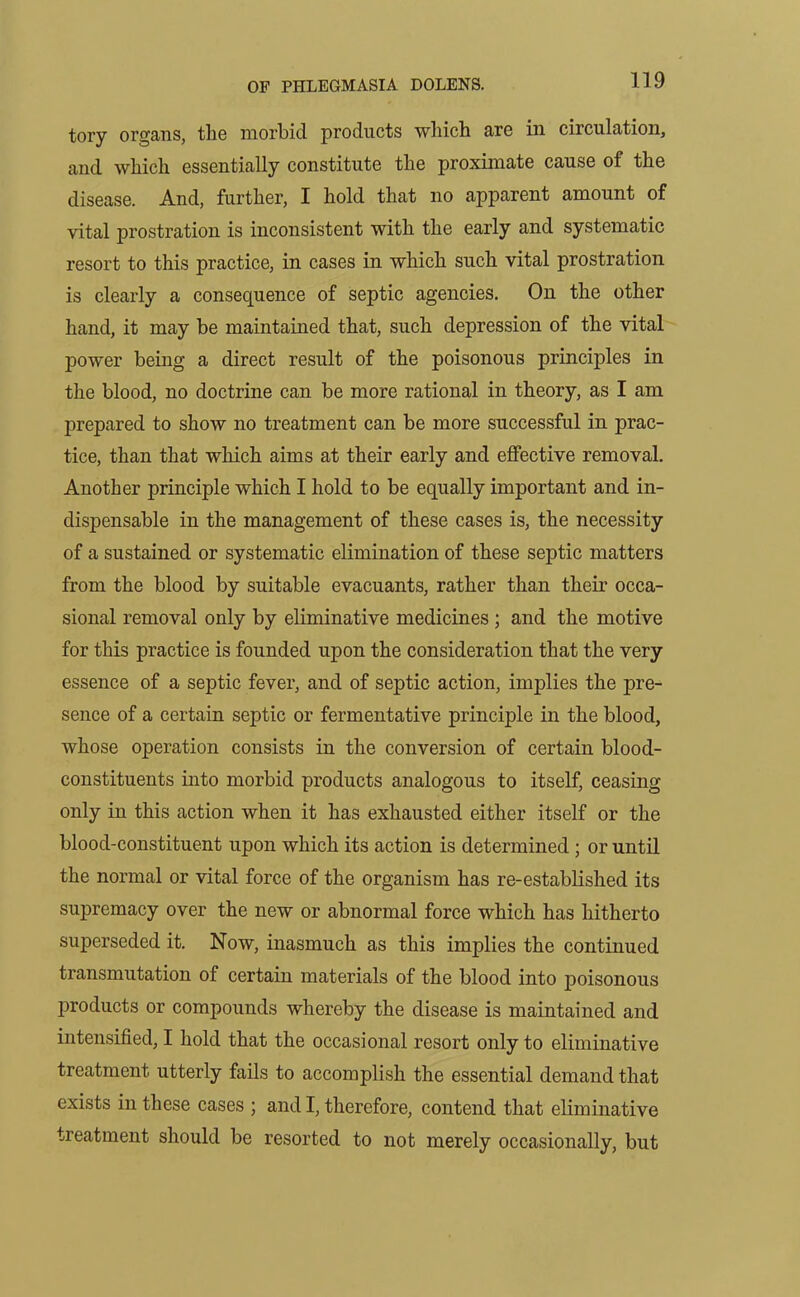 tory organs, the morbid products which are in circulation, and which essentially constitute the proximate cause of the disease. And, further, I hold that no apparent amount of vital prostration is inconsistent with the early and systematic resort to this practice, in cases in which such vital prostration is clearly a consequence of septic agencies. On the other hand, it may be maintained that, such depression of the vital power being a direct result of the poisonous principles in the blood, no doctrine can be more rational in theory, as I am prepared to show no treatment can be more successful in prac- tice, than that which aims at their early and effective removal. Another principle which I hold to be equally important and in- dispensable in the management of these cases is, the necessity of a sustained or systematic elimination of these septic matters from the blood by suitable evacuants, rather than their occa- sional removal only by eliminative medicines; and the motive for this practice is founded upon the consideration that the very essence of a septic fever, and of septic action, implies the pre- sence of a certain septic or fermentative principle in the blood, whose operation consists in the conversion of certain blood- constituents into morbid products analogous to itself, ceasing only in this action when it has exhausted either itself or the blood-constituent upon which its action is determined ; or until the normal or vital force of the organism has re-established its supremacy over the new or abnormal force which has hitherto superseded it. Now, inasmuch as this implies the continued transmutation of certain materials of the blood into poisonous products or compounds whereby the disease is maintained and intensified, I hold that the occasional resort only to eliminative treatment utterly fails to accomplish the essential demand that exists in these cases ; and I, therefore, contend that eliminative treatment should be resorted to not merely occasionally, but