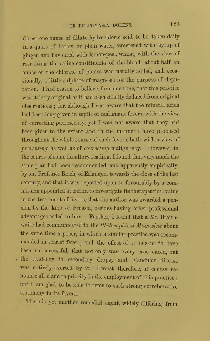 direct one ounce of dilute hydrochloric acid to be taken daily in a quart of barley or plain water, sweetened with syrup of ginger, and flavoured with lemon-peel, whilst, with the view of recruiting the saline constituents of the blood, about half an ounce of the chlorate of potass was usually added, and, occa- sionally, a little sulphate of magnesia for the purpose of depu- ration. I had reason to believe, for some time, that this practice was strictly original, as it had been strictly deduced from original observations ; for, although I was aware that the mineral acids had been long given in septic or malignant fevers, with the view of correcting putrescency, yet I was not aware that they had been given to the extent and in the manner I have proposed throughout the whole course of such fevers, both with a view of preventing, as well as of correcting malignancy. However, in the course of some desultory reading, I found that very much the same plan had been recommended, and apparently empirically, by one Professor Reich, of Erlangen, towards the close of the last century, and that it was reported upon so favourably by a com- mission appointed at Berlin to investigate its therapeutical value in the treatment of fevers, that the author was awarded a pen- sion by the king of Prussia, besides having other professional advantages ceded to him. Further, I found that a Mr. Braith- waite had communicated to the Philosophical Magazine about the same time a paper, in which a similar practice was recom- mended in scarlet fever; and the effect of it is said to have been so successful, that not only was every case cured, but . the tendency to secondary dropsy and glandular disease was entirely averted by it. I must therefore, of course, re- nounce all claim to priority in the employment of this practice ; but I am glad to be able to refer to such strong corroborative testimony in its favour. Ihere is yet another remedial agent, widely differing from