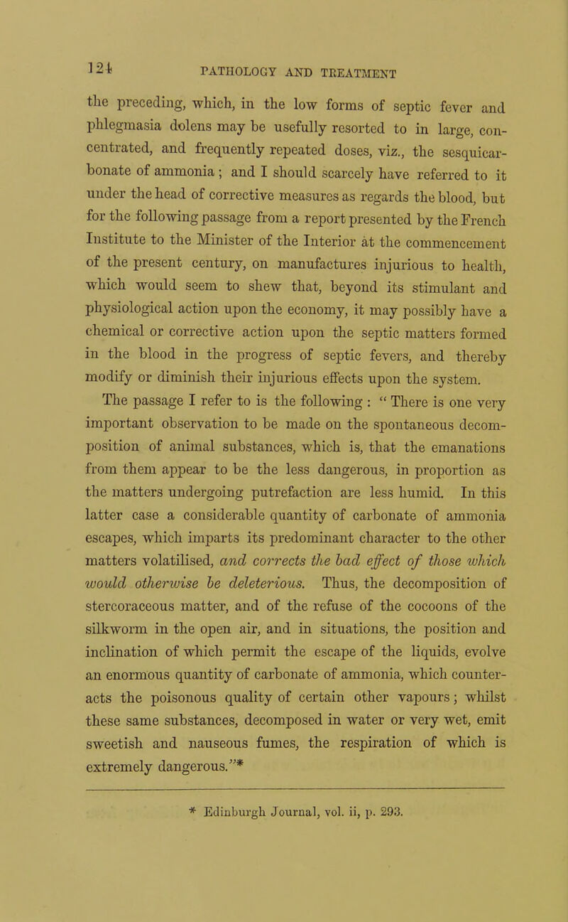 the preceding, which, in the low forms of septic fever and phlegmasia dolens may be usefully resorted to in large, con- centrated, and frequently repeated doses, viz., the sesquicar- bonate of ammonia ; and I should scarcely have referred to it under the head of corrective measures as regards the blood, but for the following passage from a report presented by the French Institute to the Minister of the Interior at the commencement of the present century, on manufactures injurious to health, which would seem to shew that, beyond its stimulant and physiological action upon the economy, it may possibly have a chemical or corrective action upon the septic matters formed in the blood in the progress of septic fevers, and thereby modify or diminish their injurious effects upon the system. The passage I refer to is the following : “ There is one very important observation to be made on the spontaneous decom- position of animal substances, which is, that the emanations from them appear to be the less dangerous, in proportion as the matters undergoing putrefaction are less humid. In this latter case a considerable quantity of carbonate of ammonia escapes, which imparts its predominant character to the other matters volatilised, and corrects the bad effect of those which would otherwise be deleterious. Thus, the decomposition of stercoraceous matter, and of the refuse of the cocoons of the silkworm in the open air, and in situations, the position and inclination of which permit the escape of the liquids, evolve an enormous quantity of carbonate of ammonia, which counter- acts the poisonous quality of certain other vapours; whilst these same substances, decomposed in water or very wet, emit sweetish and nauseous fumes, the respiration of which is extremely dangerous.”* * Edinburgh Journal, vol. ii, p. 293.