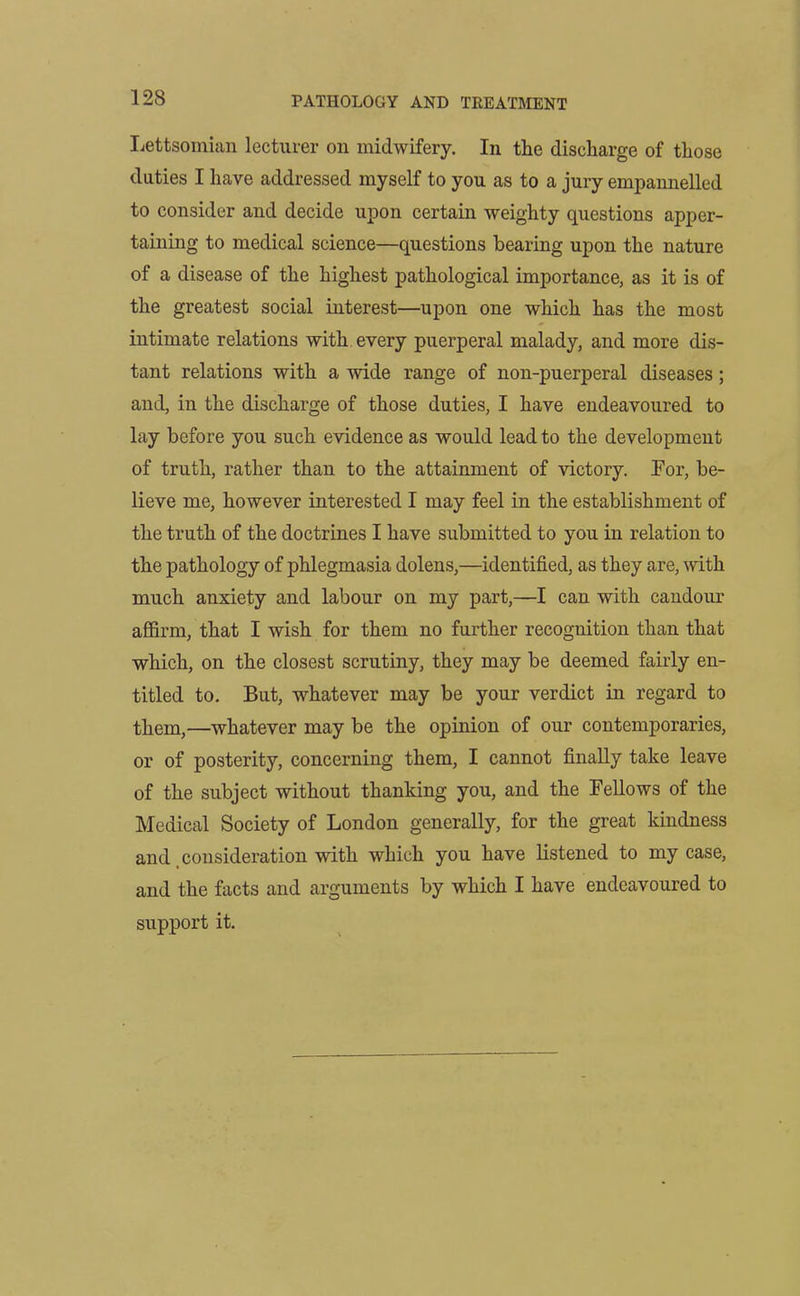 Lettsomian lecturer on midwifery. In the discharge of those duties I have addressed myself to you as to a jury empannelled to consider and decide upon certain weighty questions apper- taining to medical science—questions bearing upon the nature of a disease of the highest pathological importance, as it is of the greatest social interest—upon one which has the most intimate relations with every puerperal malady, and more dis- tant relations with a wide range of non-puerperal diseases; and, in the discharge of those duties, I have endeavoured to lay before you such evidence as would lead to the development of truth, rather than to the attainment of victory. For, be- lieve me, however interested I may feel in the establishment of the truth of the doctrines I have submitted to you in relation to the pathology of phlegmasia dolens,—identified, as they are, with much anxiety and labour on my part,—I can with candour affirm, that I wish for them no further recognition than that which, on the closest scrutiny, they may be deemed fairly en- titled to. But, whatever may be your verdict in regard to them,—whatever may be the opinion of our contemporaries, or of posterity, concerning them, I cannot finally take leave of the subject without thanking you, and the Fellows of the Medical Society of London generally, for the great kindness and consideration with which you have listened to my case, and the facts and arguments by which I have endeavoured to support it.