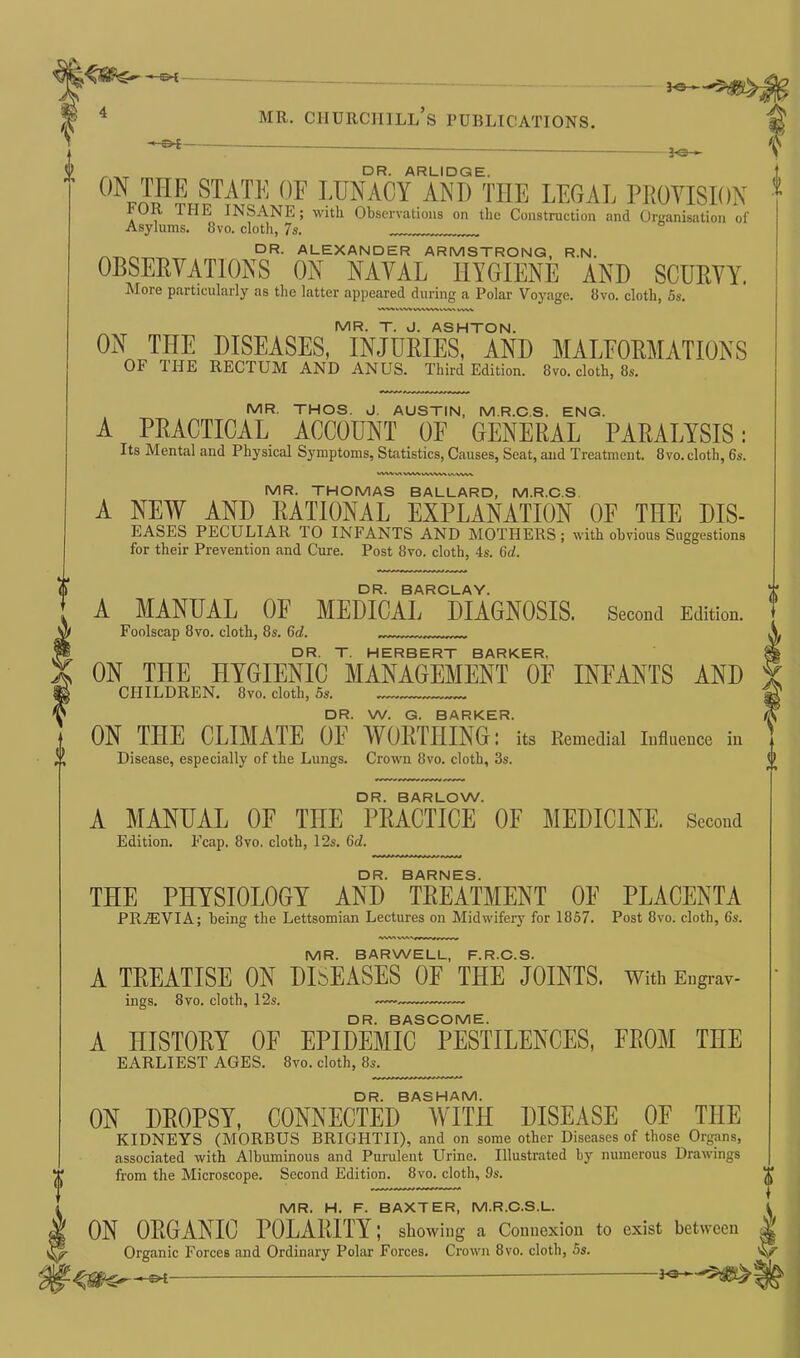 MR. CHURCHILL S PUBLICATIONS. ©*— 3-0— DR. ARLIDGE. ON THE STATE OF LUNACY ANT) THE LEGAL PROVISION 1‘OR 1 HE INSANE; with Observations on the Construction and Organisation of Asylums. 8vo. cloth, 7s. DR- ALEXANDER ARMSTRONG, R.N. OBSERVATIONS ON NAVAL HYGIENE AND SCURVY. More particularly as the latter appeared during a Polar Voyage. 8vo. cloth, 5s. WWHWW\W^kWV VWY MR. T. J. ASHTON. ON THE DISEASES, INJURIES, AND MALFORMATIONS OF THE RECTUM AND ANUS. Third Edition. 8vo. cloth, 8s. MR. THOS. J. AUSTIN, M.R.C.S. ENG. A PRACTICAL ACCOUNT OF GENERAL PARALYSIS: Its Mental and Physical Symptoms, Statistics, Causes, Seat, and Treatment. 8vo. cloth, 6s. vwvvwwvvwwwvvwk 0 •s MR. THOMAS BALLARD, M.R.C.S. A NEW AND RATIONAL EXPLANATION OF THE MS- EASES PECULIAR TO INFANTS AND MOTHERS; with obvious Suggestions for their Prevention and Cure. Post 8vo. cloth, 4s. 6d. DR. BARCLAY. A MANUAL OF MEDICAL DIAGNOSIS. Second Edition. Foolscap 8vo. cloth, 8s. 6d. DR. T. HERBERT BARKER, ON THE HYGIENIC MANAGEMENT OF INFANTS AND CHILDREN. 8vo. cloth, 5s. „ DR. W. G. BARKER. ON THE CLIMATE OE WORTHING: its Remedial Influence in Disease, especially of the Lungs. Crown 8vo. cloth, 3s. DR. BARLOW. A MANUAL OF THE PRACTICE OF MEDICINE. Second Edition. Fcap. 8vo. cloth, 12s. 6d. DR. BARNES. THE PHYSIOLOGY AND TREATMENT OE PLACENTA PR/EVIA; being the Lettsomian Lectures on Midwifery for 1857. Post 8vo. cloth, 6s. MR. BARWELL, F.R.C.S. A TREATISE ON DISEASES OF THE JOINTS. With Engray- ings. 8vo. cloth, 12s. —. DR. BASCOME. A HISTORY OF EPIDEMIC PESTILENCES, FROM THE EARLIEST AGES. 8vo. cloth, 8s. DR. BASHAM. ON DROPSY, CONNECTED WITH DISEASE OE THE KIDNEYS (MORBUS BRIGHTII), and on some other Diseases of those Organs, associated with Albuminous and Purulent Urine. Illustrated by numerous Drawings from the Microscope. Second Edition. 8vo. cloth, 9s. MR. H. F. BAXTER, M.R.C.S.L. ON ORGANIC POLARITY; showing- a Connexion to exist between Organic Forces and Ordinary Polar Forces. Crown 8vo. cloth, 5s. **~-*«>!