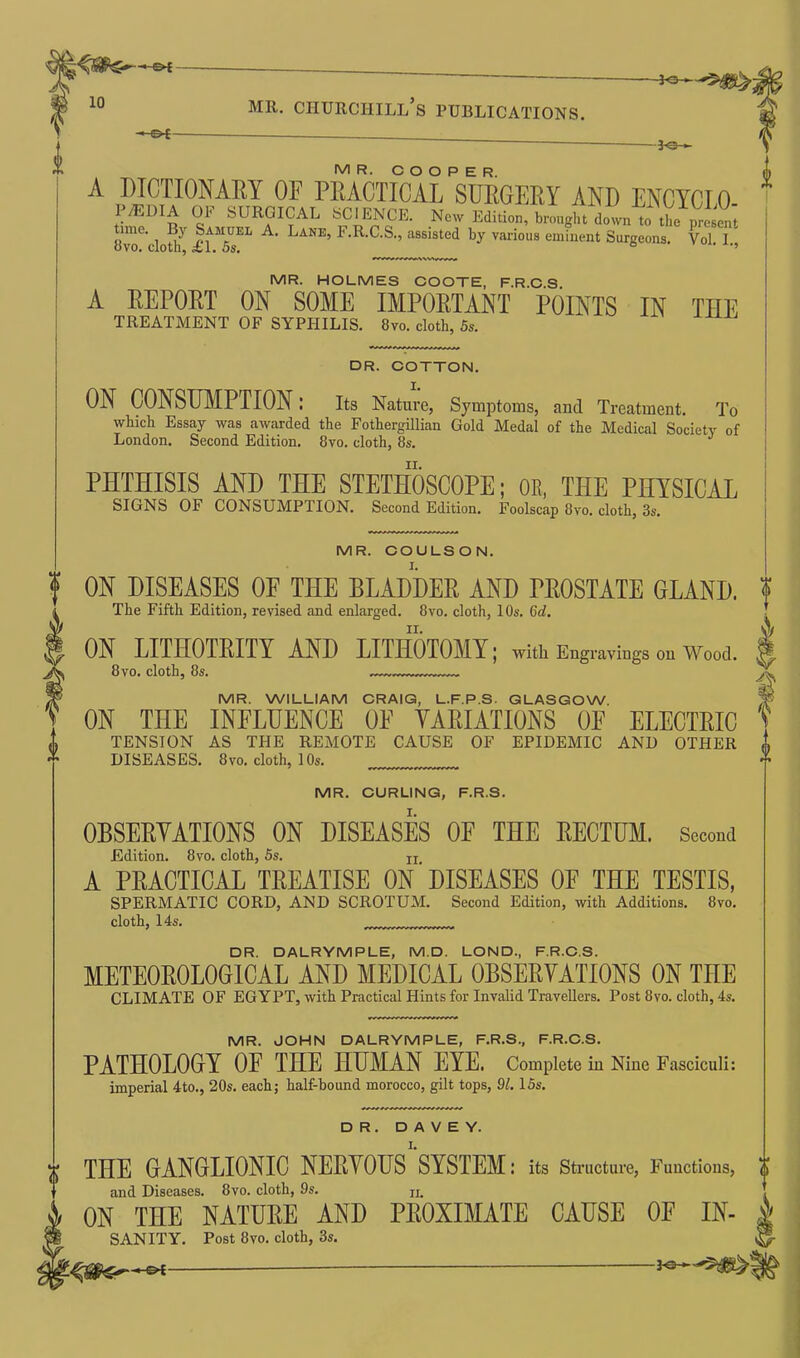 V mr. churciiill’s publications. i — g>t- f MR. COOPER. A piCTIONAEY OF PEACTICAL SUEGEEY AND ENCYCLO- ^/EDIA 01' SURGICAL SCIENCE. Now Edition, brought down to the present Ovo^clotlf £1*5 ** A‘ Lane’ F'R-C.S., assisted by various eminent Surgeons. Vol. I., MR. HOLMES COOTE, F.R.C.S A EEPOET ON SOME IMPOETANT POINTS IN THE TREATMENT OF SYPHILIS. 8vo. cloth, 5s. DR. COTTON. ON CONSUMPTION .* Its Nature, Symptoms, and Treatment. To which Essay was awarded the Fothergillian Gold Medal of the Medical Society of London. Second Edition. 8vo. cloth, 8s. PHTHISIS AND THE STETHOSCOPE; OB, THE PHYSICAL SIGNS OF CONSUMPTION. Second Edition. Foolscap 8vo. cloth, 3s. MR. COULSON. ON DISEASES OF THE BLADDER AND PROSTATE GLAND. The Fifth Edition, revised and enlarged. 8vo. cloth, 10s. (id. ON LITHOTRITY AND LITHOTOMY; with Engravings <m Wood. 8vo. cloth, 8s. „ a MR. WILLIAM CRAIG, L.F.P.S. GLASGOW. ON THE INFLUENCE OF YAEIATIONS OF ELECTEIC TENSION AS THE REMOTE CAUSE OF EPIDEMIC AND OTHER DISEASES. 8vo. cloth, 10s. MR. CURLING, F.R.S. OBSEEYATIONS ON DISEASES OF THE EECTUM. Second Edition. 8vo. cloth, 5s. n A PEACTICAL TEEATISE ON ’ DISEASES OF THE TESTIS, SPERMATIC CORD, AND SCROTUM. Second Edition, with Additions. 8vo. cloth, 14s. DR. DALRYMPLE, M.D. LOND, F.R.C.S. METEOEOLOGICAL AND MEDICAL OBSEEYATIONS ON THE CLIMATE OF EGYPT, with Practical Hints for Invalid Travellers. Post 8vo. cloth, 4s. MR. JOHN DALRYMPLE, F.R.S., F.R.C.S. PATHOLOGY OF THE HUMAN EYE. Complete in Nine Fasciculi: imperial 4to., 20s. each; half-hound morocco, gilt tops, 91.15s. DR. D A V E Y. “ THE GANGLIONIC NEEYOUS SYSTEM: its Structure, Functions, and Diseases. 8vo. cloth, 9s. n, ON THE NATURE AND PROXIMATE CAUSE OF IN- SANITY. Post 8vo. cloth, 3s.